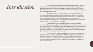 Introduction
Since I was young technology fascinated me and I wanted to know
how it worked and how to make it. My uncles showed me the career path in
engineering young to accomplish my dream. I decided to become a Computer
Engineer because it is a diverse engineer that can do electrical engineering along
with software programming.
My official degree was a Bachelor of science in Engineering and
Technology: Concertation of Computer Engineering with a minor in Computer
Science that I received from MiddleTennessee State University. I studied many
courses dealing with digital circuits, digital signals,AC circuit analysis,
instrumentation and controls, PLC, microprocessor interfacing, LAN, PCB design,
electronics, C++,C# andAssembly Language.
I see myself as a self-motivated individual who work hard and
motivates others. I see myself as a very valuable team member because I work well
in groups by finding my role and ensuring other team members are motivated and
focused throughout the project. I bring stable positive energy into group work
whenever I come into work on a project. No matter the task at hand I will always
give it my all to ensure the best results possible.
In my spare time I try to give back to my community any way I can. I
joined many groups such as United Hearts of Murfreesboro to give back to the
homeless in our city.We would hold events to give to the homeless as well as
events to feed them. I would also tutor many of my friends and classmates in
numerous subjects. People find it easy to ask me questions and I have a way to
make sense to people.
 