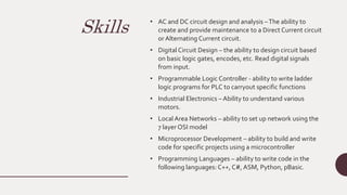 Skills • AC and DC circuit design and analysis –The ability to
create and provide maintenance to a Direct Current circuit
or Alternating Current circuit.
• Digital Circuit Design – the ability to design circuit based
on basic logic gates, encodes, etc. Read digital signals
from input.
• Programmable Logic Controller - ability to write ladder
logic programs for PLC to carryout specific functions
• Industrial Electronics – Ability to understand various
motors.
• Local Area Networks – ability to set up network using the
7 layer OSI model
• Microprocessor Development – ability to build and write
code for specific projects using a microcontroller
• Programming Languages – ability to write code in the
following languages: C++, C#, ASM, Python, pBasic.
 