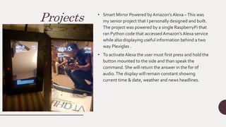 Projects • Smart Mirror Powered by Amazon’s Alexa –This was
my senior project that I personally designed and built.
The project was powered by a single RaspberryPi that
ran Python code that accessedAmazon’s Alexa service
while also displaying useful information behind a two
way Plexiglas .
• To activateAlexa the user must first press and hold the
button mounted to the side and than speak the
command. She will return the answer in the for of
audio.The display will remain constant showing
current time & date, weather and news headlines.
 