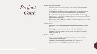 Project
Cont.
• Projects using a microcontroller:
Color door lock – required a sequence of 4 colors be displayed in front of the
sensor to unlock the door
Tilt Maze Game – Using accelerometer data to create a tilt maze game onto a
LCD screen.The user will try to navigate a ball through a designed maze.
ParkingAssistant – Using a PING sensor along with a LCD to create parking
assistant.With the sensor’s data I displayed distance from closes object and would
beep if too close to an object.
Alarm System – Using a PIR sensor to detect movement in a house and a required
button press to reset alarm.
• Projects with C++
World Clock –This program was a world clock that displayed the time in every
time zone.
Blackjack game – created a simple 1 player vs the dealer blackjack card game
Database – Created data base for school file that would search for student by
name, major, year, etc.
• Projects using C#
Uber windows phone app – the app would use the user location to disperse the
closer uber driver to the location.
Database – created application to sort parts by price, type, and use.
Simple Calculator – simple WPF to carry out simple arithmetic.
 