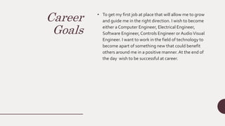 Career
Goals
• To get my first job at place that will allow me to grow
and guide me in the right direction. I wish to become
either a Computer Engineer, Electrical Engineer,
Software Engineer,Controls Engineer or AudioVisual
Engineer. I want to work in the field of technology to
become apart of something new that could benefit
others around me in a positive manner.At the end of
the day wish to be successful at career.
 