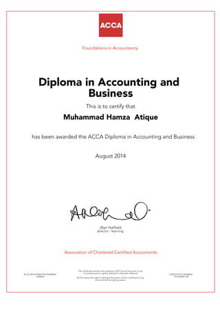 Foundations in Accountancy
Diploma in Accounting and
Business
This is to certify that
Muhammad Hamza Atique
has been awarded the ACCA Diploma in Accounting and Business
August 2014
Alan Hatfield
director - learning
Association of Chartered Certified Accountants
ACCA REGISTRATION NUMBER:
2638602
This certificate remains the property of ACCA and must not in any
circumstances be copied, altered or otherwise defaced.
ACCA retains the right to demand the return of this certificate at any
time and without giving reason.
CERTIFICATE NUMBER:
7510324891149
 