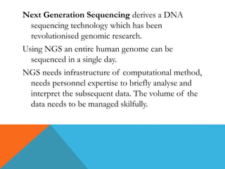 Next Generation Sequencing derives a DNA
sequencing technology which has been
revolutionised genomic research.
Using NGS an entire human genome can be
sequenced in a single day.
NGS needs infrastructure of computational method,
needs personnel expertise to briefly analyse and
interpret the subsequent data. The volume of the
data needs to be managed skilfully.
 