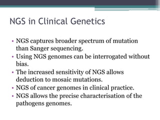 NGS in Clinical Genetics
• NGS captures broader spectrum of mutation
than Sanger sequencing.
• Using NGS genomes can be interrogated without
bias.
• The increased sensitivity of NGS allows
deduction to mosaic mutations.
• NGS of cancer genomes in clinical practice.
• NGS allows the precise characterisation of the
pathogens genomes.
 