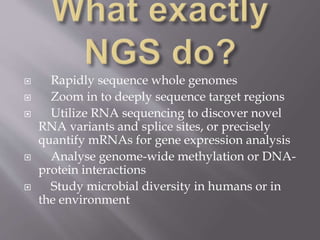  Rapidly sequence whole genomes
 Zoom in to deeply sequence target regions
 Utilize RNA sequencing to discover novel
RNA variants and splice sites, or precisely
quantify mRNAs for gene expression analysis
 Analyse genome-wide methylation or DNA-
protein interactions
 Study microbial diversity in humans or in
the environment
 