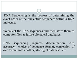 DNA Sequencing is the process of determining the
exact order of the nucleotide sequences within a DNA
molecule.
To collect the DNA sequences and then store them to
computer files as future biological databases.
DNA sequencing requires determination with
accuracy, choice of sequence format, conversion of
one format into another, storing of databases etc.
 