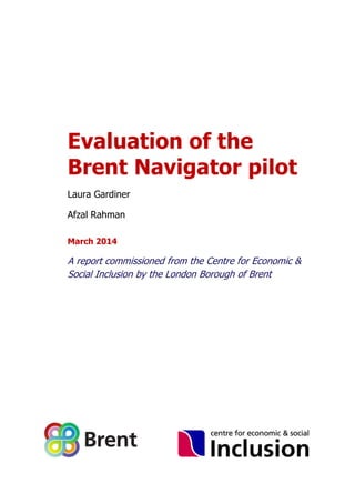 Evaluation of the
Brent Navigator pilot
Laura Gardiner
Afzal Rahman
March 2014
A report commissioned from the Centre for Economic &
Social Inclusion by the London Borough of Brent
 