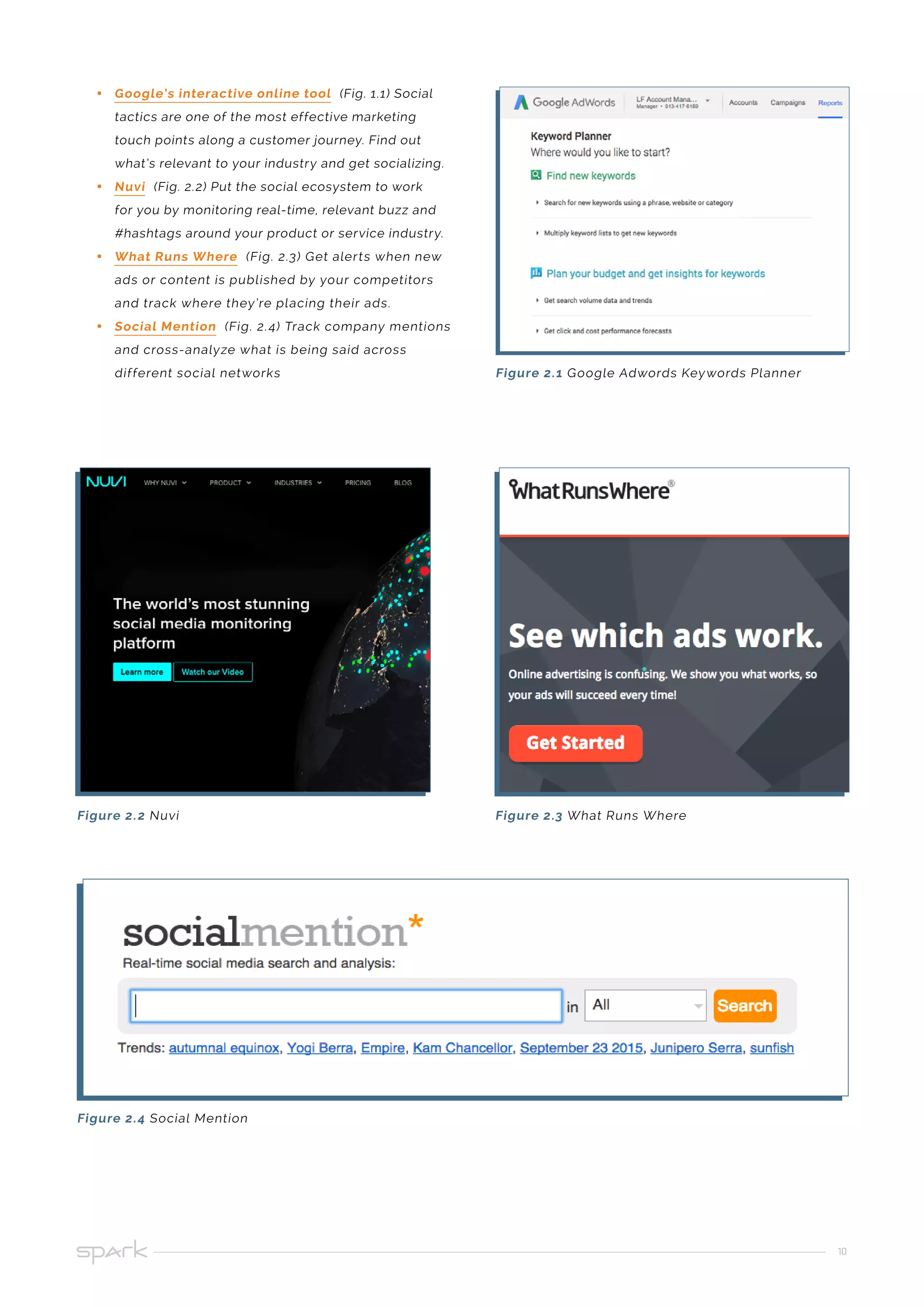 10
•• Google’s interactive online tool (Fig. 1.1) Social
tactics are one of the most effective marketing
touch points along a customer journey. Find out
what’s relevant to your industry and get socializing.
•• Nuvi (Fig. 2.2) Put the social ecosystem to work
for you by monitoring real-time, relevant buzz and
#hashtags around your product or service industry.
•• What Runs Where (Fig. 2.3) Get alerts when new
ads or content is published by your competitors
and track where they’re placing their ads.
•• Social Mention (Fig. 2.4) Track company mentions
and cross-analyze what is being said across
different social networks Figure 2.1 Google Adwords Keywords Planner
Figure 2.2 Nuvi
Figure 2.4 Social Mention
Figure 2.3 What Runs Where
 