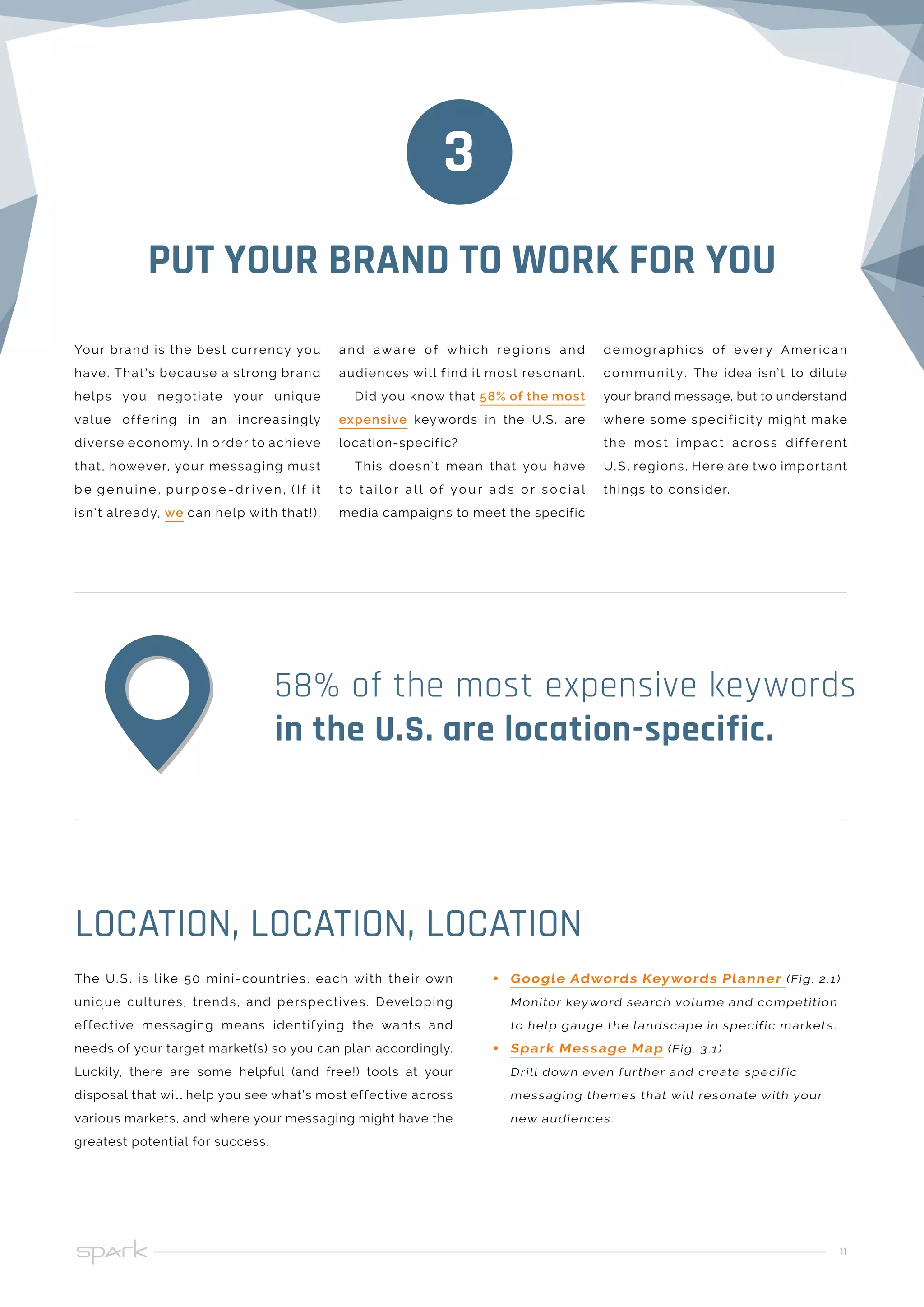 11
PUT YOUR BRAND TO WORK FOR YOU
Your brand is the best currency you
have. That’s because a strong brand
helps you negotiate your unique
value offering in an increasingly
diverse economy. In order to achieve
that, however, your messaging must
b e g e n u i n e , p u r p o s e - d r i ve n , ( I f i t
isn’t already, we can help with that!),
3
The U.S. is like 50 mini-countries, each with their own
unique cultures, trends, and perspectives. Developing
effective messaging means identifying the wants and
needs of your target market(s) so you can plan accordingly.
Luckily, there are some helpful (and free!) tools at your
disposal that will help you see what’s most effective across
various markets, and where your messaging might have the
greatest potential for success.
LOCATION, LOCATION, LOCATION
58% of the most expensive keywords
in the U.S. are location-specific.
and aware of which re gions and
audiences will find it most resonant.
Did you know that 58% of the most
expensive keywords in the U.S. are
location-specific?
This doesn’t mean that you have
t o t a i l o r a l l o f yo u r a d s o r s o c i a l
media campaigns to meet the specific
demographics of every American
communit y. The idea isn’t to dilute
your brand message, but to understand
where some specificity might make
the most impact across different
U.S. regions. Here are two important
things to consider.
•• Google Adwords Keywords Planner (Fig. 2.1)
Monitor keyword search volume and competition
to help gauge the landscape in specific markets.
•• Spark Message Map (Fig. 3.1)
Drill down even further and create specific
messaging themes that will resonate with your
new audiences.
 