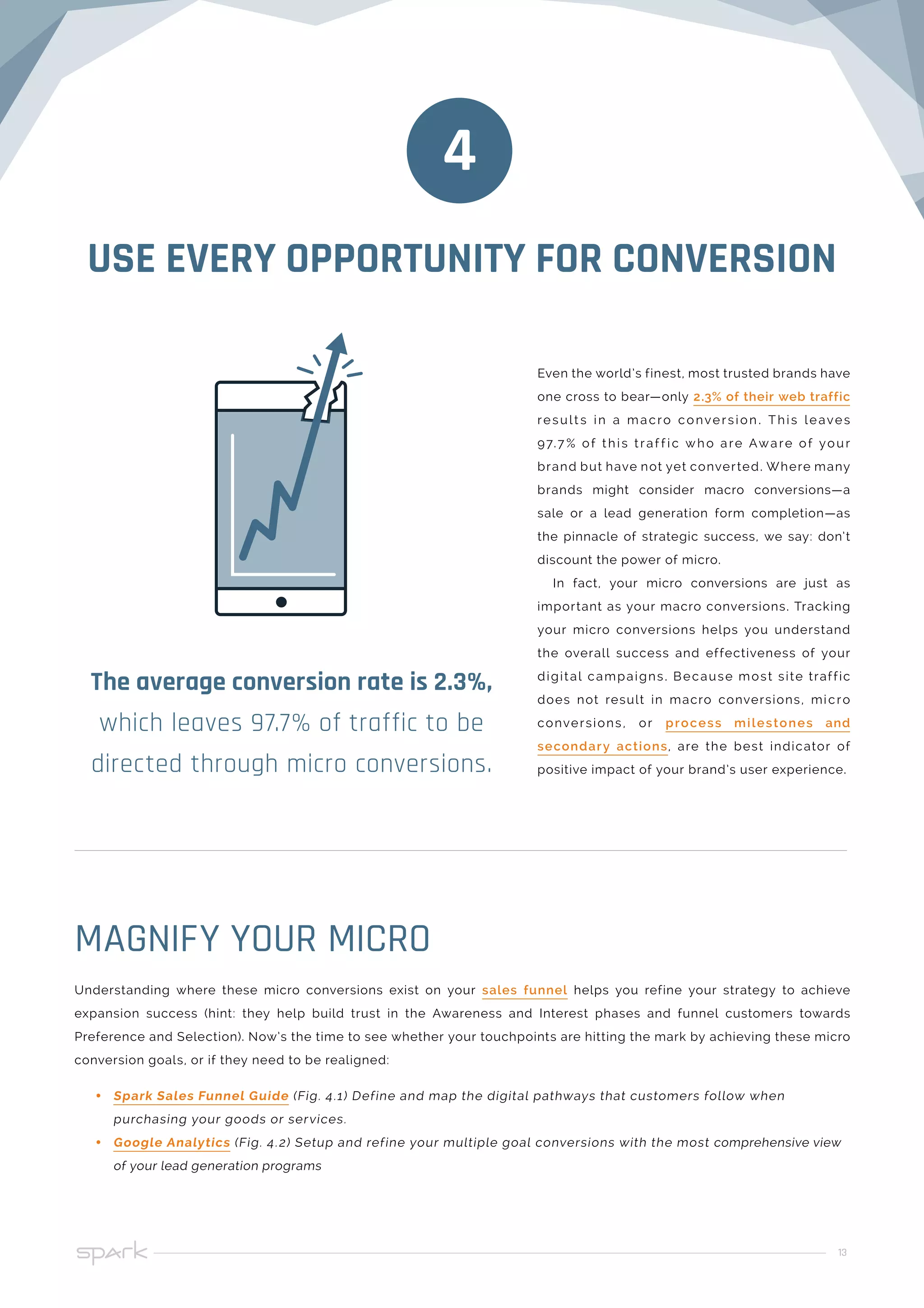 13
USE EVERY OPPORTUNITY FOR CONVERSION
Even the world’s finest, most trusted brands have
one cross to bear—only 2.3% of their web traffic
result s in a macro conversion . This leaves
97.7 % of this traf f ic who are Aware of your
brand but have not yet converted. Where many
brands might consider macro conversions—a
sale or a lead generation form completion—as
the pinnacle of strategic success, we say: don’t
discount the power of micro.
In fact, your micro conversions are just as
important as your macro conversions. Tracking
your micro conversions helps you understand
the overall success and effectiveness of your
digital campaigns. Because most site traffic
does not result in macro conversions, micro
conversions, or process milestones and
secondary actions, are the best indicator of
positive impact of your brand’s user experience.
4
The average conversion rate is 2.3%,
which leaves 97.7% of traffic to be
directed through micro conversions.
Understanding where these micro conversions exist on your sales funnel helps you refine your strategy to achieve
expansion success (hint: they help build trust in the Awareness and Interest phases and funnel customers towards
Preference and Selection). Now’s the time to see whether your touchpoints are hitting the mark by achieving these micro
conversion goals, or if they need to be realigned:
•• Spark Sales Funnel Guide (Fig. 4.1) Define and map the digital pathways that customers follow when
purchasing your goods or services.
•• Google Analytics (Fig. 4.2) Setup and refine your multiple goal conversions with the most comprehensive view
of your lead generation programs
MAGNIFY YOUR MICRO
 