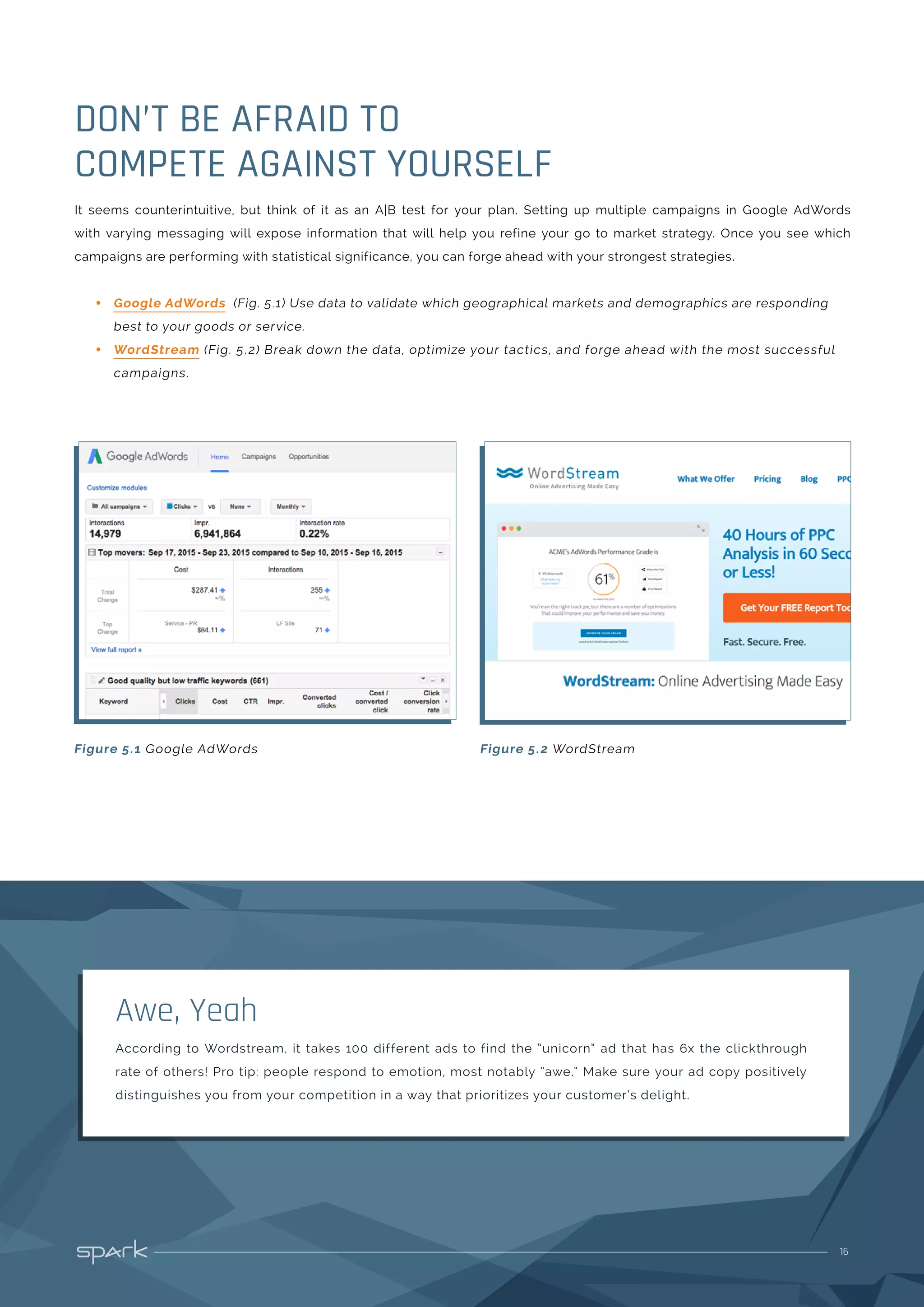 16
It seems counterintuitive, but think of it as an A|B test for your plan. Setting up multiple campaigns in Google AdWords
with varying messaging will expose information that will help you refine your go to market strategy. Once you see which
campaigns are performing with statistical significance, you can forge ahead with your strongest strategies.
•• Google AdWords (Fig. 5.1) Use data to validate which geographical markets and demographics are responding
best to your goods or service.
•• WordStream (Fig. 5.2) Break down the data, optimize your tactics, and forge ahead with the most successful
campaigns.
DON’T BE AFRAID TO
COMPETE AGAINST YOURSELF
Figure 5.1 Google AdWords Figure 5.2 WordStream
According to Wordstream, it takes 100 different ads to find the “unicorn” ad that has 6x the clickthrough
rate of others! Pro tip: people respond to emotion, most notably “awe.” Make sure your ad copy positively
distinguishes you from your competition in a way that prioritizes your customer’s delight.
Awe, Yeah
 
