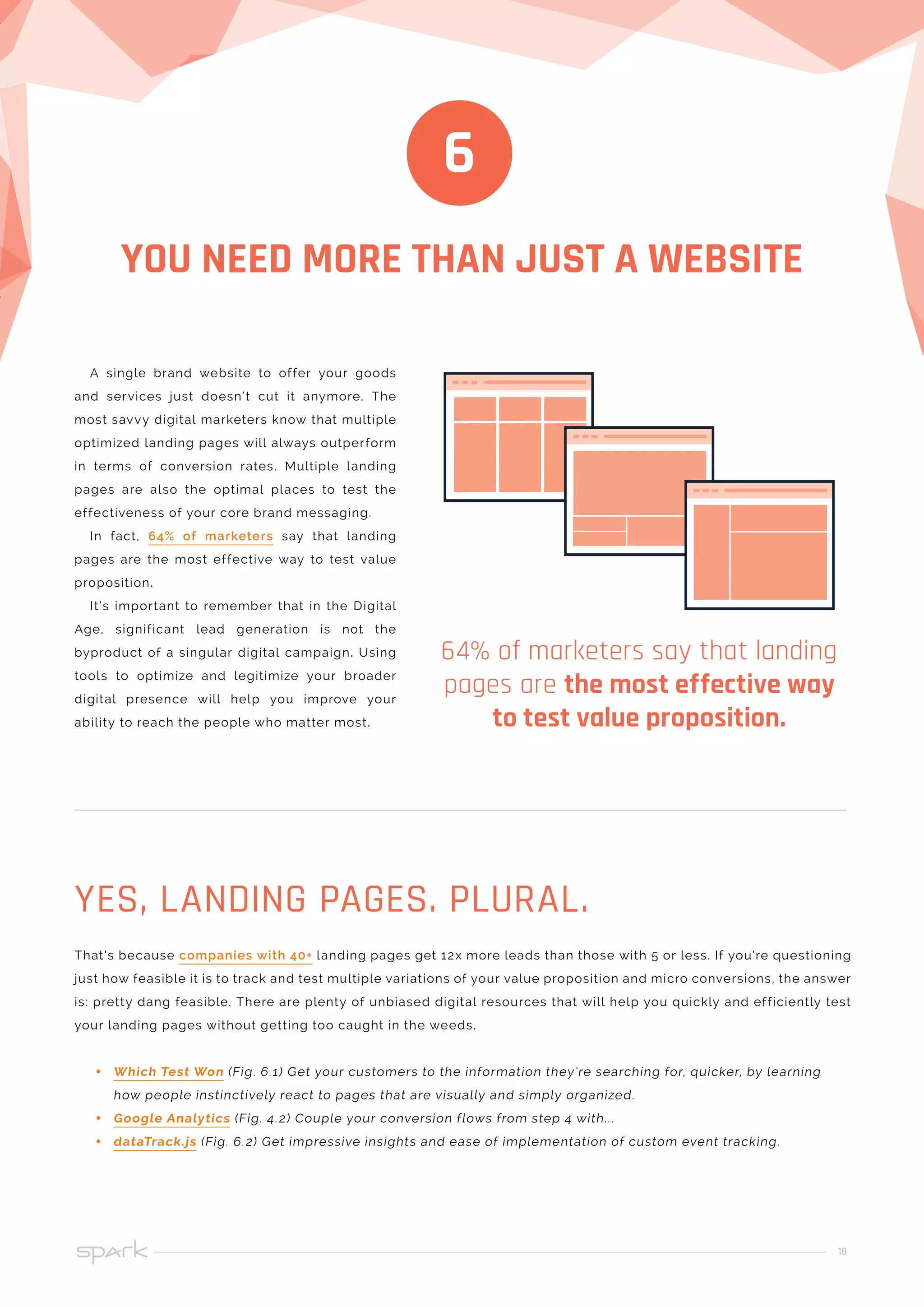 18
YOU NEED MORE THAN JUST A WEBSITE
6
A single brand website to offer your goods
and services just doesn’t cut it anymore. The
most savvy digital marketers know that multiple
optimized landing pages will always outperform
in terms of conversion rates. Multiple landing
pages are also the optimal places to test the
effectiveness of your core brand messaging.
In fact, 64% of marketers say that landing
pages are the most effective way to test value
proposition.
It’s important to remember that in the Digital
Age, significant lead generation is not the
byproduct of a singular digital campaign. Using
tools to optimize and legitimize your broader
digital presence will help you improve your
ability to reach the people who matter most.
64% of marketers say that landing
pages are the most effective way
to test value proposition.
That’s because companies with 40+ landing pages get 12x more leads than those with 5 or less. If you’re questioning
just how feasible it is to track and test multiple variations of your value proposition and micro conversions, the answer
is: pretty dang feasible. There are plenty of unbiased digital resources that will help you quickly and efficiently test
your landing pages without getting too caught in the weeds.
•• Which Test Won (Fig. 6.1) Get your customers to the information they’re searching for, quicker, by learning
how people instinctively react to pages that are visually and simply organized.
•• Google Analytics (Fig. 4.2) Couple your conversion flows from step 4 with...
•• dataTrack.js (Fig. 6.2) Get impressive insights and ease of implementation of custom event tracking.
YES, LANDING PAGES. PLURAL.
 