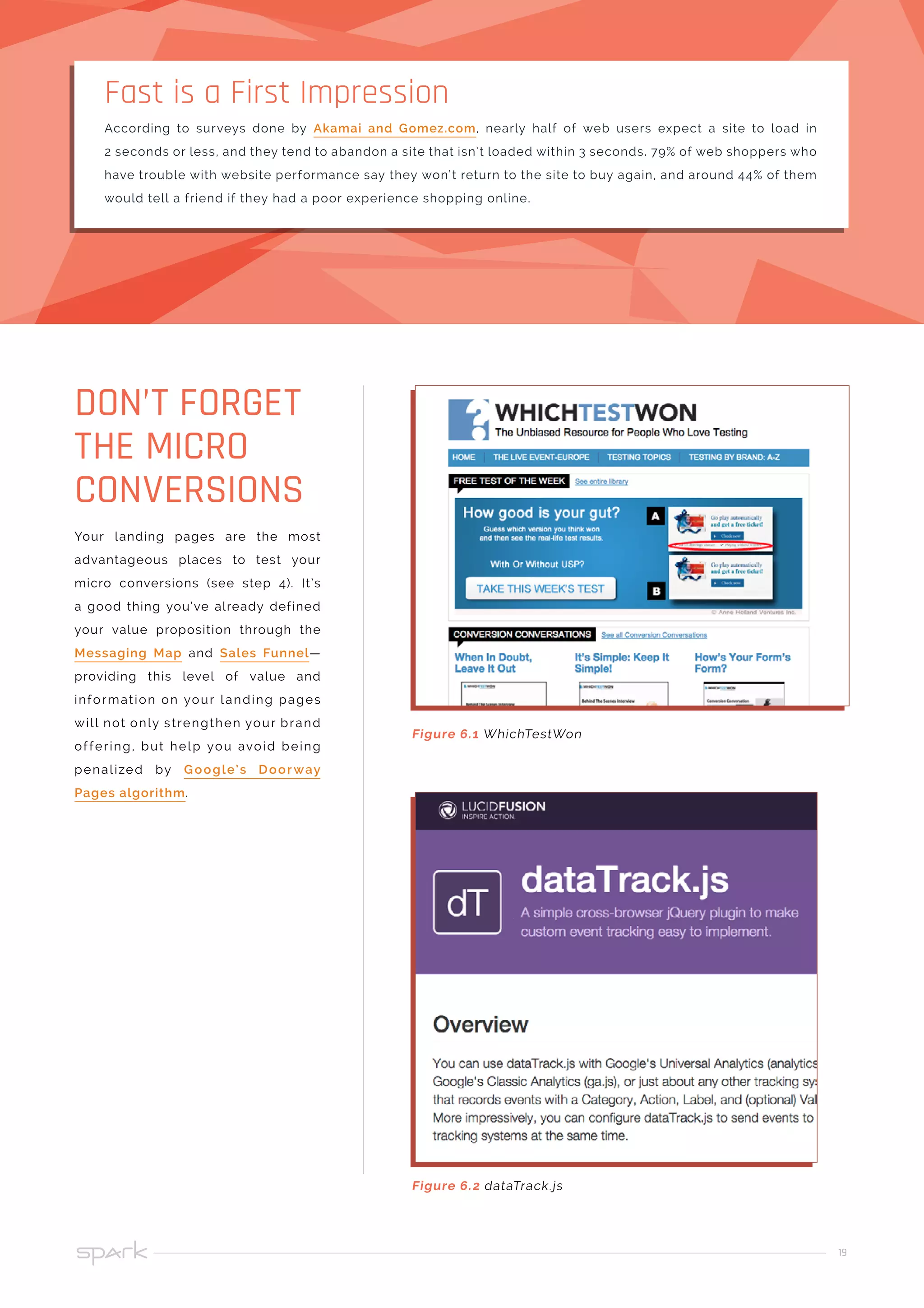 19
Your landing pages are the most
advantageous places to test your
micro conversions (see step 4). It’s
a good thing you’ve already defined
your value proposition through the
Messaging Map and Sales Funnel—
providing this level of value and
information on your landing pages
will not only strengthen your brand
offering, but help you avoid being
penalized by Google’s Doorway
Pages algorithm.
DON’T FORGET
THE MICRO
CONVERSIONS
According to surveys done by Akamai and Gomez.com, nearly half of web users expect a site to load in
2 seconds or less, and they tend to abandon a site that isn’t loaded within 3 seconds. 79% of web shoppers who
have trouble with website performance say they won’t return to the site to buy again, and around 44% of them
would tell a friend if they had a poor experience shopping online.
Fast is a First Impression
Figure 6.1 WhichTestWon
Figure 6.2 dataTrack.js
 
