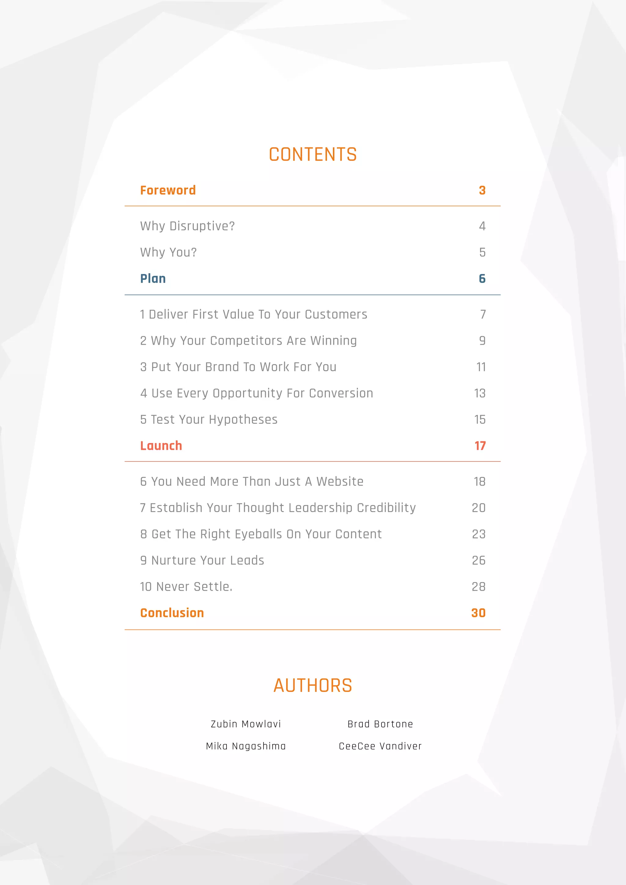 CONTENTS
AUTHORS
Zubin Mowlavi
Mika Nagashima
Brad Bortone
CeeCee Vandiver
Foreword 	 3
Why Disruptive?	 4
Why You?	 5
Plan 	 6
1 Deliver First Value To Your Customers	 7
2 Why Your Competitors Are Winning	 9
3 Put Your Brand To Work For You	 11
4 Use Every Opportunity For Conversion	 13
5 Test Your Hypotheses	 15
Launch	17
6 You Need More Than Just A Website	 18
7 Establish Your Thought Leadership Credibility	 20
8 Get The Right Eyeballs On Your Content	 23
9 Nurture Your Leads	 26
10 Never Settle.	 28
Conclusion	30
 