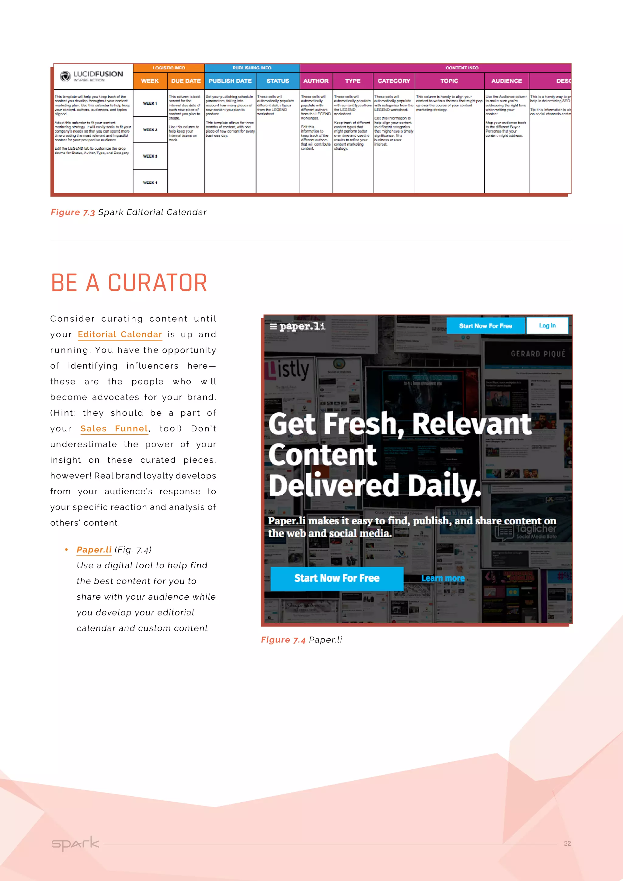 22
C o n s i d e r c u r a t i n g c o n te n t u n t i l
yo u r Editorial Calendar i s u p a n d
r u n n i n g . Yo u have the opportunity
of identifying influencers here—
these are the people who will
become advocates for your brand.
(Hint : they should be a par t of
your Sales Funnel, too!) D on’ t
underestimate the power of your
insight on these curated pieces,
however! Real brand loyalty develops
from your audience’s response to
your specific reaction and analysis of
others’ content.
•• Paper.li (Fig. 7.4)
Use a digital tool to help find
the best content for you to
share with your audience while
you develop your editorial
calendar and custom content.
BE A CURATOR
Figure 7.3 Spark Editorial Calendar
Figure 7.4 Paper.li
 