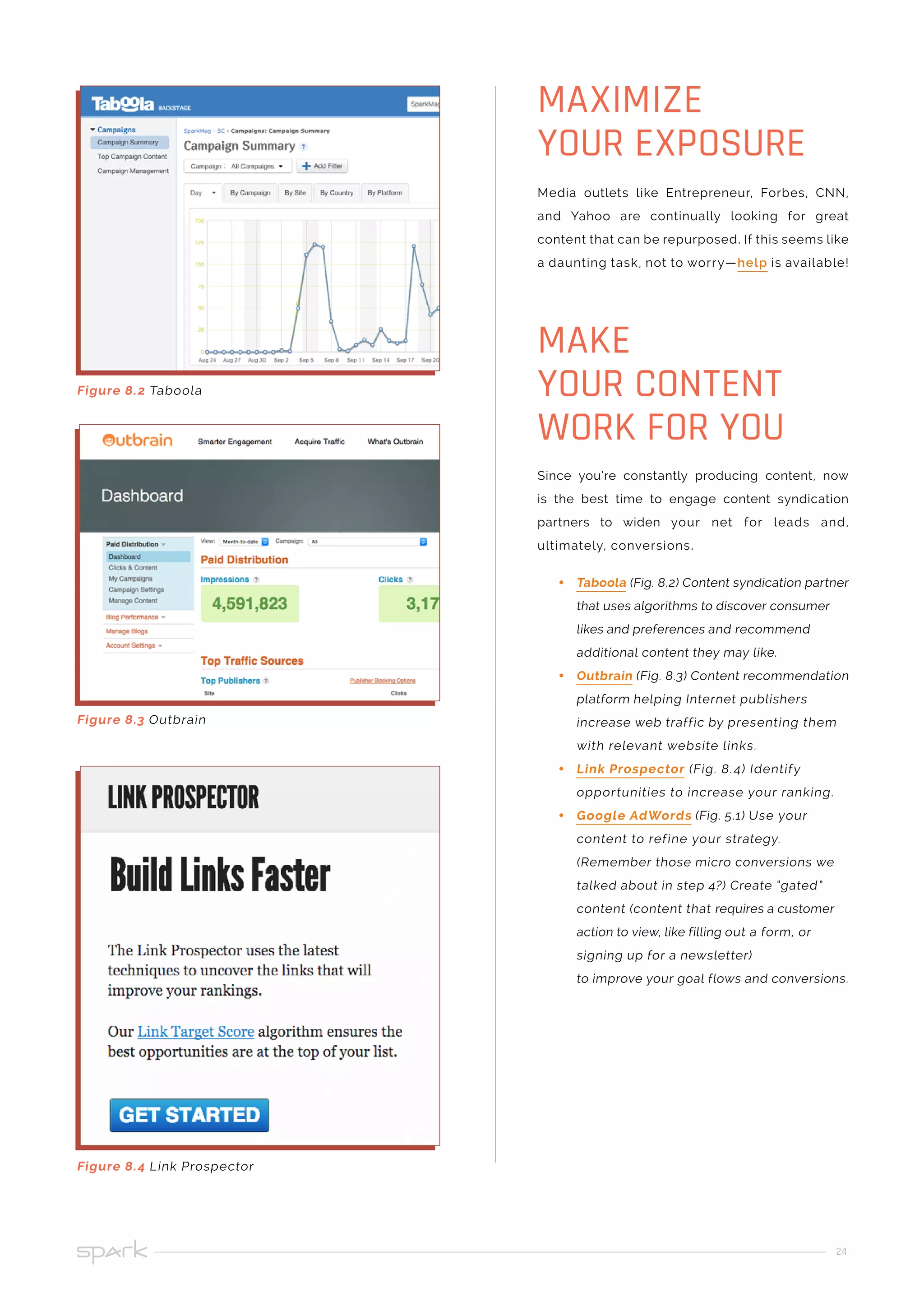 24
Media outlets like Entrepreneur, Forbes, CNN,
and Yahoo are continually looking for great
content that can be repurposed. If this seems like
a daunting task, not to worry—help is available!
Since you’re constantly producing content, now
is the best time to engage content syndication
partners to widen your net for leads and,
ultimately, conversions.
•• Taboola (Fig. 8.2) Content syndication partner
that uses algorithms to discover consumer
likes and preferences and recommend
additional content they may like.
•• Outbrain (Fig. 8.3) Content recommendation
platform helping Internet publishers
increase web traffic by presenting them
with relevant website links.
•• Link Prospector (Fig. 8.4) Identify
opportunities to increase your ranking.
•• Google AdWords (Fig. 5.1) Use your
content to refine your strategy.
(Remember those micro conversions we
talked about in step 4?) Create “gated”
content (content that requires a customer
action to view, like filling out a form, or
signing up for a newsletter)
to improve your goal flows and conversions.
MAXIMIZE
YOUR EXPOSURE
MAKE
YOUR CONTENT
WORK FOR YOU
Figure 8.4 Link Prospector
Figure 8.3 Outbrain
Figure 8.2 Taboola
 
