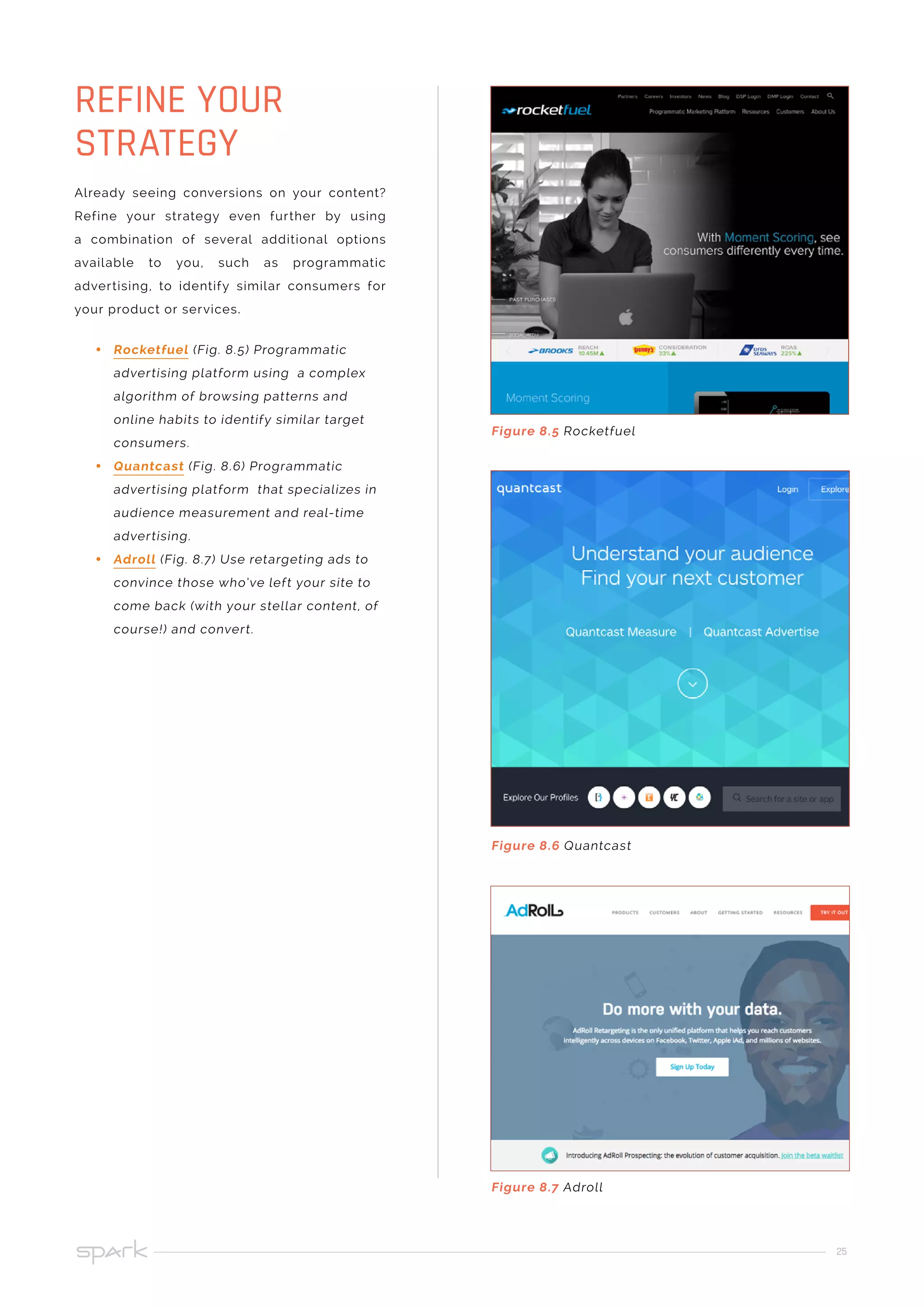 25
Already seeing conversions on your content?
Refine your strategy even further by using
a combination of several additional options
available to you, such as programmatic
advertising, to identify similar consumers for
your product or services.
•• Rocketfuel (Fig. 8.5) Programmatic
advertising platform using a complex
algorithm of browsing patterns and
online habits to identify similar target
consumers.
•• Quantcast (Fig. 8.6) Programmatic
advertising platform that specializes in
audience measurement and real-time
advertising.
•• Adroll (Fig. 8.7) Use retargeting ads to
convince those who’ve left your site to
come back (with your stellar content, of
course!) and convert.
REFINE YOUR
STRATEGY
Figure 8.5 Rocketfuel
Figure 8.6 Quantcast
Figure 8.7 Adroll
 