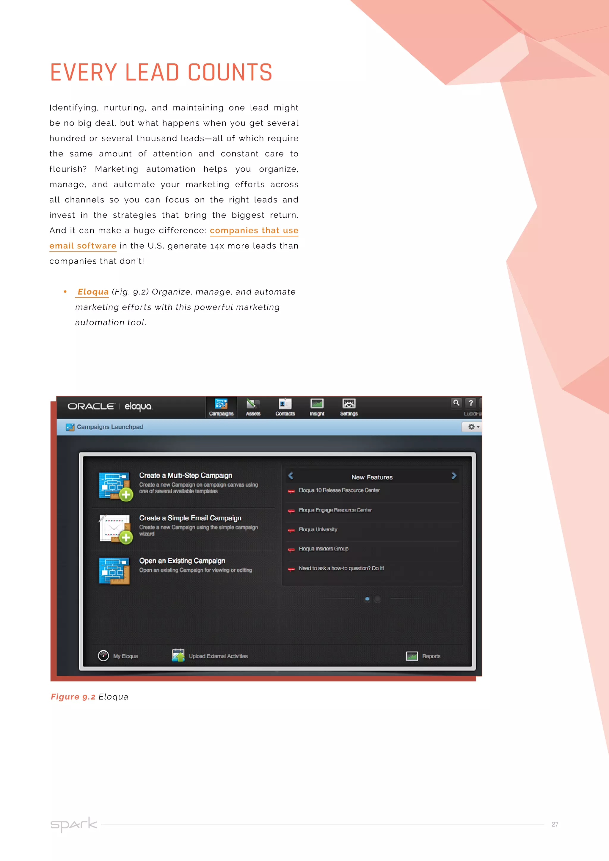 27
Identifying, nurturing, and maintaining one lead might
be no big deal, but what happens when you get several
hundred or several thousand leads—all of which require
the same amount of attention and constant care to
flourish? Marketing automation helps you organize,
manage, and automate your marketing efforts across
all channels so you can focus on the right leads and
invest in the strategies that bring the biggest return.
And it can make a huge difference: companies that use
email software in the U.S. generate 14x more leads than
companies that don’t!
•• Eloqua (Fig. 9.2) Organize, manage, and automate
marketing efforts with this powerful marketing
automation tool.
EVERY LEAD COUNTS
Figure 9.2 Eloqua
 