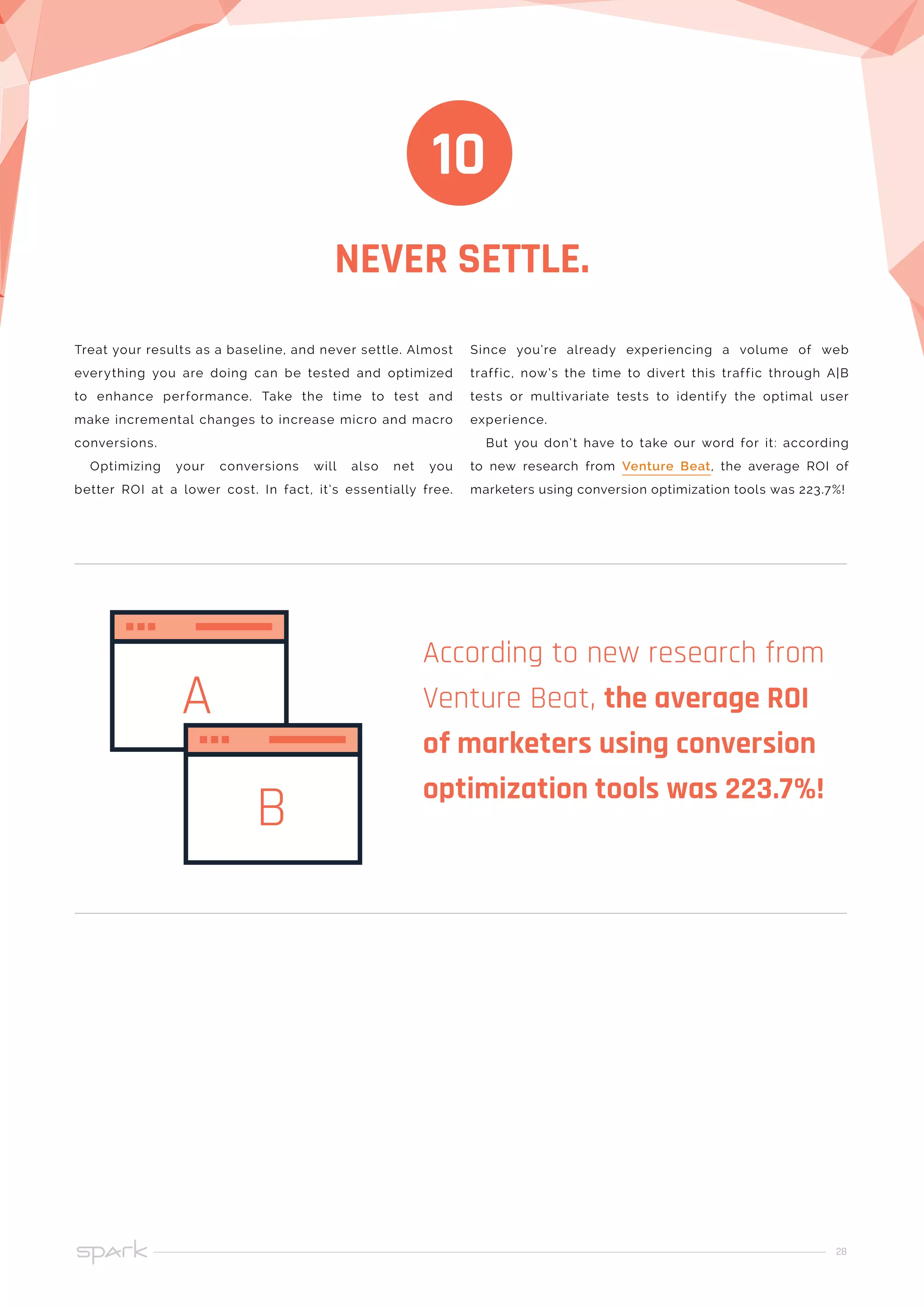 28
NEVER SETTLE.
10
Treat your results as a baseline, and never settle. Almost
everything you are doing can be tested and optimized
to enhance performance. Take the time to test and
make incremental changes to increase micro and macro
conversions.
Optimizing your conversions will also net you
better ROI at a lower cost. In fact, it’s essentially free.
Since you’re already experiencing a volume of web
traffic, now’s the time to divert this traffic through A|B
tests or multivariate tests to identify the optimal user
experience.
But you don’t have to take our word for it: according
to new research from Venture Beat, the average ROI of
marketers using conversion optimization tools was 223.7%!
According to new research from
Venture Beat, the average ROI
of marketers using conversion
optimization tools was 223.7%!
A
B
 
