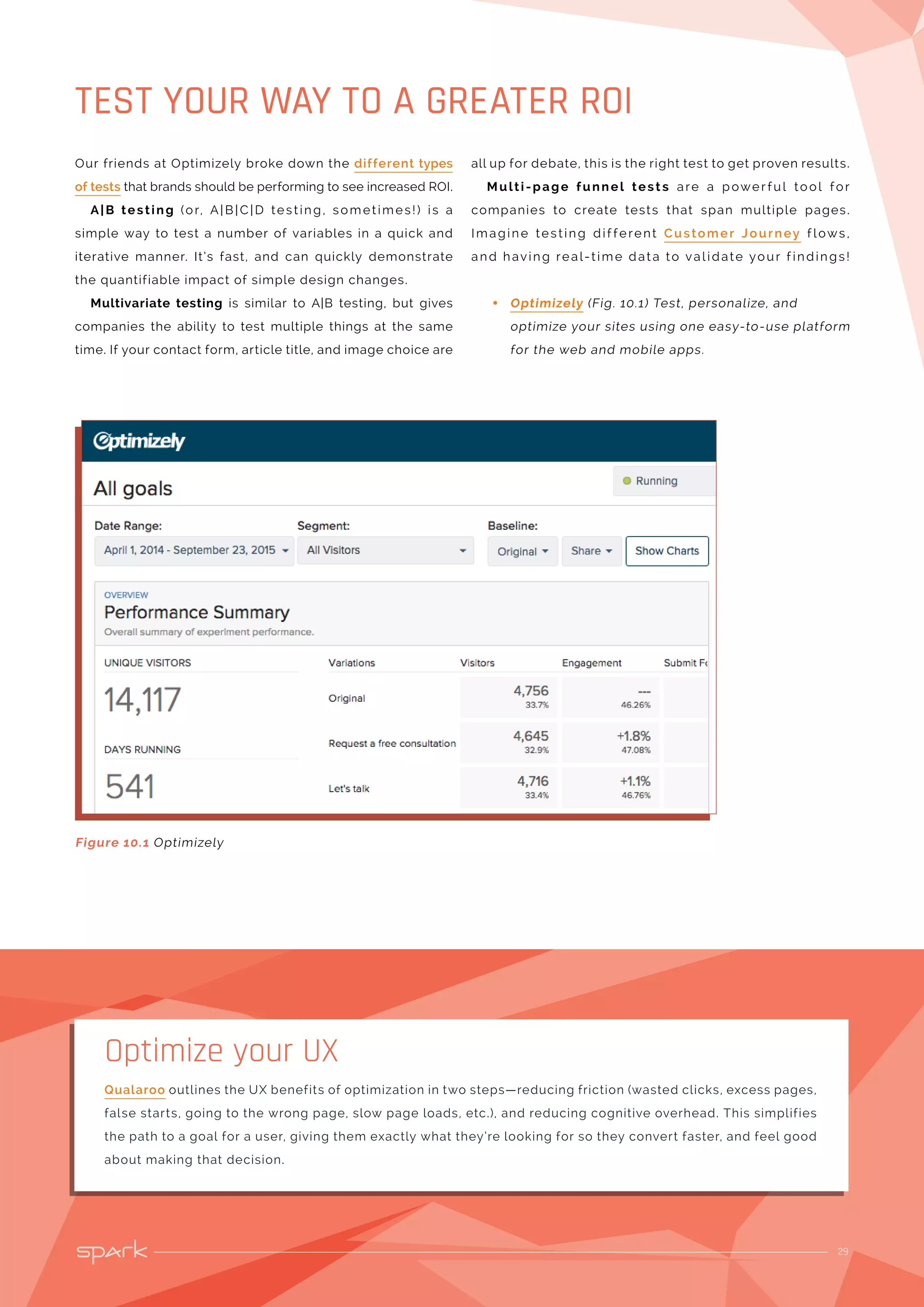 29
TEST YOUR WAY TO A GREATER ROI
Figure 10.1 Optimizely
Our friends at Optimizely broke down the different types
of tests that brands should be performing to see increased ROI.
A|B testing (or, A|B | C|D testing, sometimes!) is a
simple way to test a number of variables in a quick and
iterative manner. It’s fast, and can quickly demonstrate
the quantifiable impact of simple design changes.
Multivariate testing is similar to A|B testing, but gives
companies the ability to test multiple things at the same
time. If your contact form, article title, and image choice are
all up for debate, this is the right test to get proven results.
Multi-page funnel test s are a power ful tool for
companies to create tests that span multiple pages.
Imagine testing dif ferent Customer Journey f lows ,
and having real-time dat a to val idate your f indings!
•• Optimizely (Fig. 10.1) Test, personalize, and
optimize your sites using one easy-to-use platform
for the web and mobile apps.
Qualaroo outlines the UX benefits of optimization in two steps—reducing friction (wasted clicks, excess pages,
false starts, going to the wrong page, slow page loads, etc.), and reducing cognitive overhead. This simplifies
the path to a goal for a user, giving them exactly what they’re looking for so they convert faster, and feel good
about making that decision.
Optimize your UX
 