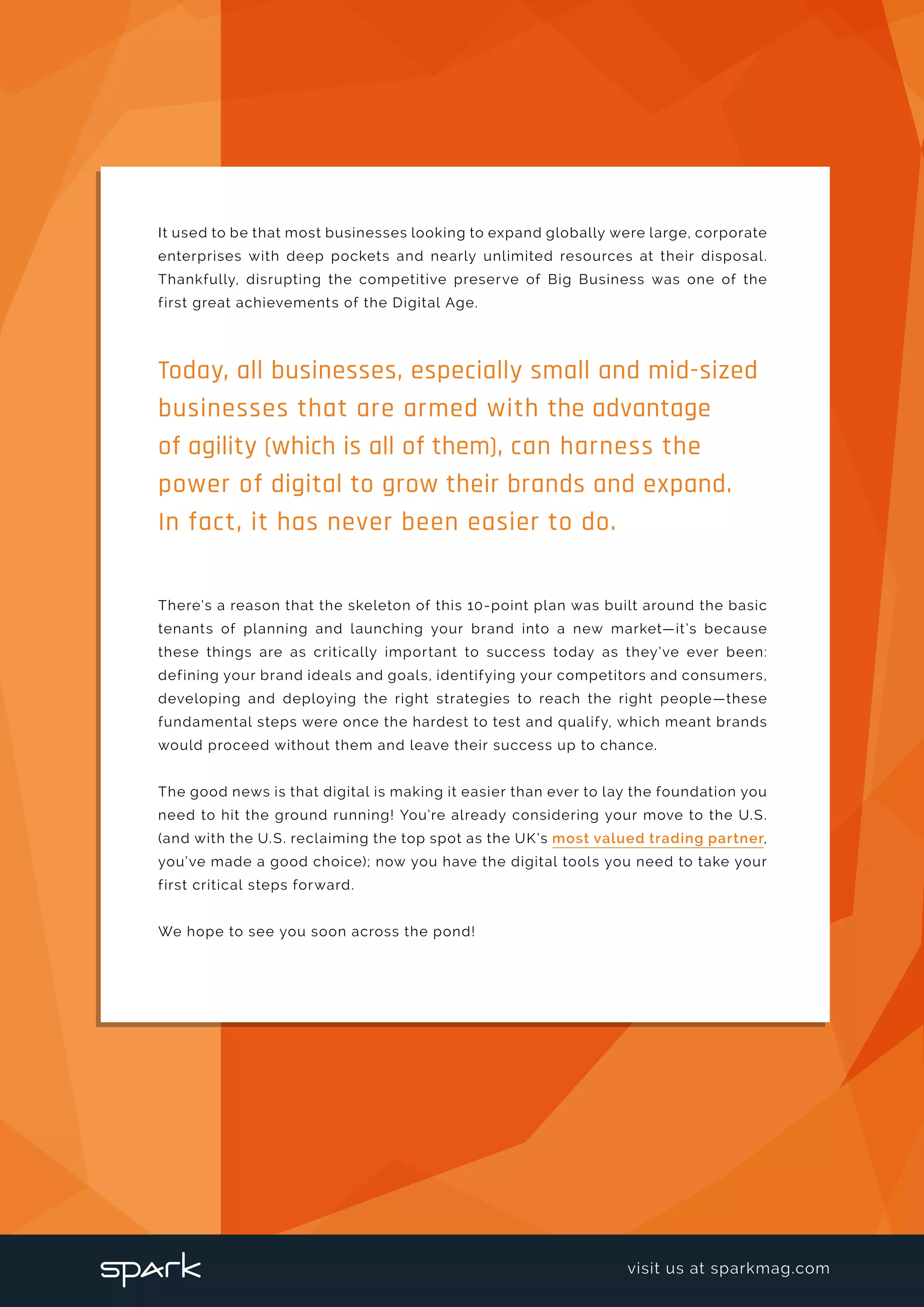 It used to be that most businesses looking to expand globally were large, corporate
enterprises with deep pockets and nearly unlimited resources at their disposal.
Thankfully, disrupting the competitive preserve of Big Business was one of the
first great achievements of the Digital Age.
There’s a reason that the skeleton of this 10-point plan was built around the basic
tenants of planning and launching your brand into a new market—it’s because
these things are as critically important to success today as they’ve ever been:
defining your brand ideals and goals, identifying your competitors and consumers,
developing and deploying the right strategies to reach the right people—these
fundamental steps were once the hardest to test and qualify, which meant brands
would proceed without them and leave their success up to chance.
The good news is that digital is making it easier than ever to lay the foundation you
need to hit the ground running! You’re already considering your move to the U.S.
(and with the U.S. reclaiming the top spot as the UK’s most valued trading partner,
you’ve made a good choice); now you have the digital tools you need to take your
first critical steps forward.
We hope to see you soon across the pond!
Today, all businesses, especially small and mid-sized
businesses that are armed with the advantage
of agility (which is all of them), can harness the
power of digital to grow their brands and expand.
In fact, it has never been easier to do.
visit us at sparkmag.com
 