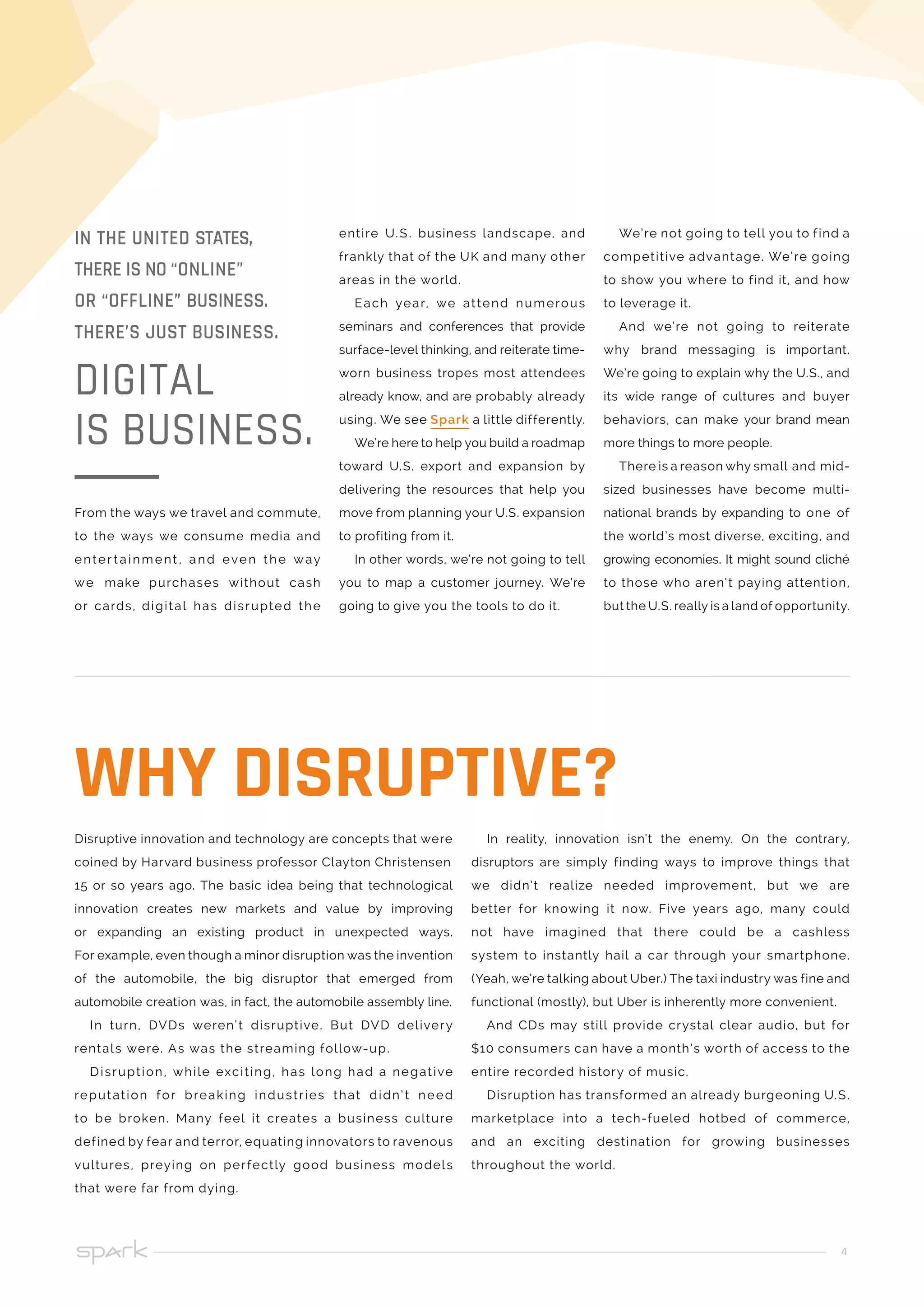 4
entire U.S. business landscape, and
frankly that of the UK and many other
areas in the world.
Each year, we attend numerous
seminars and conferences that provide
surface-level thinking, and reiterate time-
worn business tropes most attendees
already know, and are probably already
using. We see Spark a little differently.
We’re here to help you build a roadmap
toward U.S. export and expansion by
delivering the resources that help you
move from planning your U.S. expansion
to profiting from it.
In other words, we’re not going to tell
you to map a customer journey. We’re
going to give you the tools to do it.
We’re not going to tell you to find a
competitive advantage. We’re going
to show you where to find it, and how
to leverage it.
And we’re not going to reiterate
why brand messaging is important.
We’re going to explain why the U.S., and
its wide range of cultures and buyer
behaviors, can make your brand mean
more things to more people.
There is a reason why small and mid-
sized businesses have become multi-
national brands by expanding to one of
the world’s most diverse, exciting, and
growing economies. It might sound cliché
to those who aren’t paying attention,
but the U.S. really is a land of opportunity.
From the ways we travel and commute,
to the ways we consume media and
enter t ainment , and even the way
we make purchases without cash
or cards, digital has disrupted the
IN THE UNITED STATES,
THERE IS NO “ONLINE”
OR “OFFLINE” BUSINESS.
THERE’S JUST BUSINESS.
DIGITAL
IS BUSINESS.
Disruptive innovation and technology are concepts that were
coined by Harvard business professor Clayton Christensen
15 or so years ago. The basic idea being that technological
innovation creates new markets and value by improving
or expanding an existing product in unexpected ways.
For example, even though a minor disruption was the invention
of the automobile, the big disruptor that emerged from
automobile creation was, in fact, the automobile assembly line.
In turn, DVDs weren’t disruptive. But DVD delivery
rentals were. As was the streaming follow-up.
Disruption, while exciting, has long had a negative
reputation for breaking industries that didn’t need
to be broken. Many feel it creates a business culture
defined by fear and terror, equating innovators to ravenous
vultures, preying on perfectly good business models
that were far from dying.
In reality, innovation isn’t the enemy. On the contrary,
disruptors are simply finding ways to improve things that
we didn’t realize needed improvement, but we are
better for knowing it now. Five years ago, many could
not have imagined that there could be a cashless
system to instantly hail a car through your smartphone.
(Yeah, we’re talking about Uber.) The taxi industry was fine and
functional (mostly), but Uber is inherently more convenient.
And CDs may still provide crystal clear audio, but for
$10 consumers can have a month’s worth of access to the
entire recorded history of music.
Disruption has transformed an already burgeoning U.S.
marketplace into a tech-fueled hotbed of commerce,
and an exciting destination for growing businesses
throughout the world.
WHY DISRUPTIVE?
 