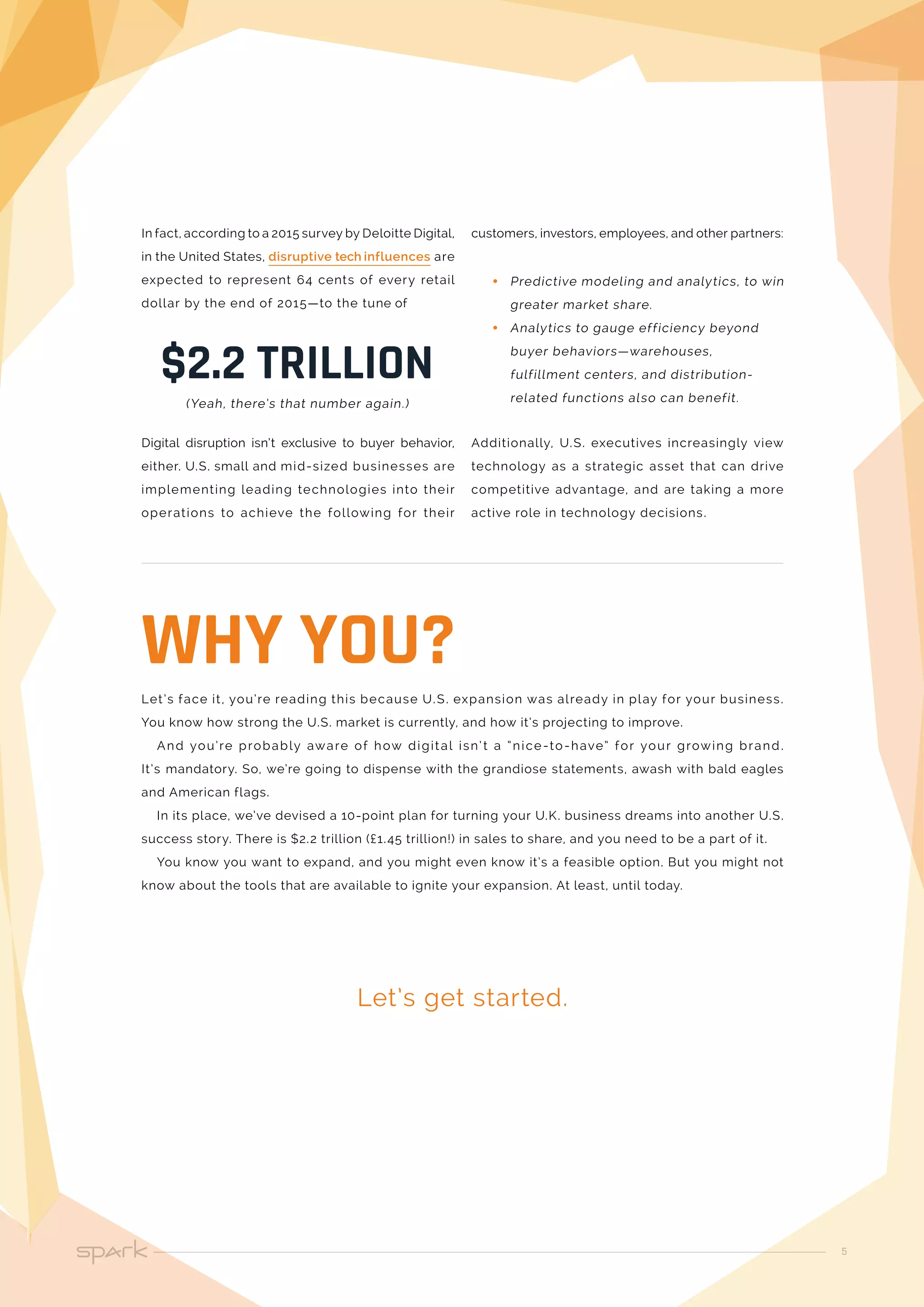 5
In fact, according to a 2015 survey by Deloitte Digital,
in the United States, disruptive tech influences are
expected to represent 64 cents of every retail
dollar by the end of 2015—to the tune of
Digital disruption isn’t exclusive to buyer behavior,
either. U.S. small and mid-sized businesses are
implementing leading technologies into their
operations to achieve the following for their
$2.2 TRILLION
(Yeah, there’s that number again.)
Let’s face it, you’re reading this because U.S. expansion was already in play for your business.
You know how strong the U.S. market is currently, and how it’s projecting to improve.
And you’re probably aware of how digital isn’t a “nice-to-have” for your growing brand.
It’s mandatory. So, we’re going to dispense with the grandiose statements, awash with bald eagles
and American flags.
In its place, we’ve devised a 10-point plan for turning your U.K. business dreams into another U.S.
success story. There is $2.2 trillion (£1.45 trillion!) in sales to share, and you need to be a part of it.
You know you want to expand, and you might even know it’s a feasible option. But you might not
know about the tools that are available to ignite your expansion. At least, until today.
Let’s get started.
WHY YOU?
customers, investors, employees, and other partners:
•• Predictive modeling and analytics, to win
greater market share.
•• Analytics to gauge efficiency beyond
buyer behaviors—warehouses,
fulfillment centers, and distribution-
related functions also can benefit.
Additionally, U.S. executives increasingly view
technology as a strategic asset that can drive
competitive advantage, and are taking a more
active role in technology decisions.
 