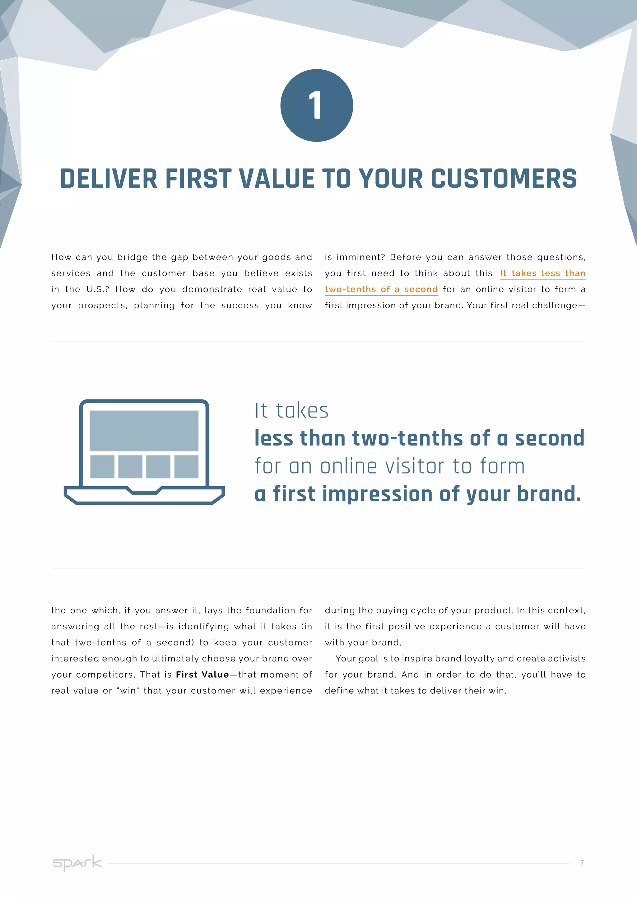 7
the one which, if you answer it, lays the foundation for
answering all the rest—is identifying what it takes (in
that two-tenths of a second) to keep your customer
interested enough to ultimately choose your brand over
your competitors. That is First Value—that moment of
real value or “win” that your customer will experience
during the buying cycle of your product. In this context,
it is the first positive experience a customer will have
with your brand.
Your goal is to inspire brand loyalty and create activists
for your brand. And in order to do that, you’ll have to
define what it takes to deliver their win.
It takes
less than two-tenths of a second
for an online visitor to form
a first impression of your brand.
How can you bridge the gap between your goods and
services and the customer base you believe exists
in the U.S.? How do you demonstrate real value to
your prospects, planning for the success you know
is imminent? Before you can answer those questions,
you first need to think about this: It takes less than
two-tenths of a second for an online visitor to form a
first impression of your brand. Your first real challenge—
DELIVER FIRST VALUE TO YOUR CUSTOMERS
1
 