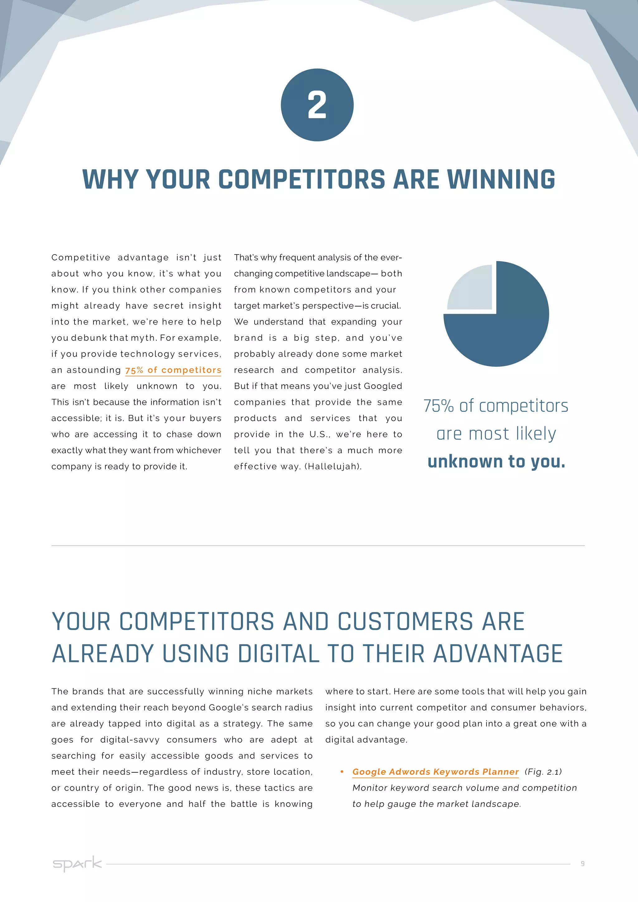 9
WHY YOUR COMPETITORS ARE WINNING
75% of competitors
are most likely
unknown to you.
2
The brands that are successfully winning niche markets
and extending their reach beyond Google’s search radius
are already tapped into digital as a strategy. The same
goes for digital-savvy consumers who are adept at
searching for easily accessible goods and services to
meet their needs—regardless of industry, store location,
or country of origin. The good news is, these tactics are
accessible to everyone and half the battle is knowing
where to start. Here are some tools that will help you gain
insight into current competitor and consumer behaviors,
so you can change your good plan into a great one with a
digital advantage.
•• Google Adwords Keywords Planner (Fig. 2.1)
Monitor keyword search volume and competition
to help gauge the market landscape.
YOUR COMPETITORS AND CUSTOMERS ARE
ALREADY USING DIGITAL TO THEIR ADVANTAGE
Competitive advantage isn’t just
about who you know, it’s what you
know. If you think other companies
might already have secret insight
into the market, we’re here to help
you debunk that myth. For example,
if you provide technology services,
an astounding 75% of competitors
are most likely unknown to you.
This isn’t because the information isn’t
accessible; it is. But it’s your buyers
who are accessing it to chase down
exactly what they want from whichever
company is ready to provide it.
That’s why frequent analysis of the ever-
changing competitive landscape— both
from known competitors and your
target market’s perspective—is crucial.
We understand that expanding your
b r a n d i s a b i g s te p, a n d yo u’ ve
probably already done some market
research and competitor analysis.
But if that means you’ve just Googled
companies that provide the same
products and services that you
provide in the U.S., we’re here to
tell you that there’s a much more
effective way. (Hallelujah).
 