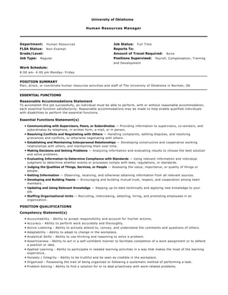 University of Oklahoma
Human Resources Manager
Department: Human Resources Job Status: Full Time
FLSA Status: Non-Exempt Reports To:
Grade/Level: Amount of Travel Required: None
Job Type: Regular Positions Supervised: Payroll, Compensation, Training
and Development
Work Schedule:
8:00 am- 4:00 pm Monday- Friday
POSITION SUMMARY
Plan, direct, or coordinate human resources activities and staff of The University of Oklahoma in Norman, OK
ESSENTIAL FUNCTIONS
Reasonable Accommodations Statement
To accomplish this job successfully, an individual must be able to perform, with or without reasonable accommodation,
each essential function satisfactorily. Reasonable accommodations may be made to help enable qualified individuals
with disabilities to perform the essential functions.
Essential Functions Statement(s)
• Communicating with Supervisors, Peers, or Subordinates — Providing information to supervisors, co-workers, and
subordinates by telephone, in written form, e-mail, or in person.
• Resolving Conflicts and Negotiating with Others — Handling complaints, settling disputes, and resolving
grievances and conflicts, or otherwise negotiating with others.
• Establishing and Maintaining Interpersonal Relationships — Developing constructive and cooperative working
relationships with others, and maintaining them over time.
• Making Decisions and Solving Problems — Analyzing information and evaluating results to choose the best solution
and solve problems.
• Evaluating Information to Determine Compliance with Standards — Using relevant information and individual
judgment to determine whether events or processes comply with laws, regulations, or standards.
• Judging the Qualities of Things, Services, or People — Assessing the value, importance, or quality of things or
people.
• Getting Information — Observing, receiving, and otherwise obtaining information from all relevant sources.
• Developing and Building Teams — Encouraging and building mutual trust, respect, and cooperation among team
members.
• Updating and Using Relevant Knowledge — Keeping up-to-date technically and applying new knowledge to your
job.
• Staffing Organizational Units — Recruiting, interviewing, selecting, hiring, and promoting employees in an
organization.
POSITION QUALIFICATIONS
Competency Statement(s)
• Accountability - Ability to accept responsibility and account for his/her actions.
• Accuracy - Ability to perform work accurately and thoroughly.
• Active Listening - Ability to actively attend to, convey, and understand the comments and questions of others.
• Adaptability - Ability to adapt to change in the workplace.
• Analytical Skills - Ability to use thinking and reasoning to solve a problem.
• Assertiveness - Ability to act in a self-confident manner to facilitate completion of a work assignment or to defend
a position or idea.
• Applied Learning - Ability to participate in needed learning activities in a way that makes the most of the learning
experience.
• Honesty / Integrity - Ability to be truthful and be seen as credible in the workplace.
• Organized - Possessing the trait of being organized or following a systematic method of performing a task.
• Problem Solving - Ability to find a solution for or to deal proactively with work-related problems.
 
