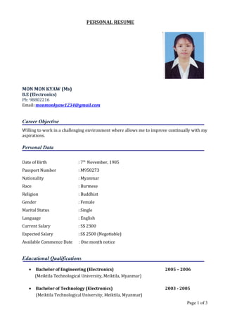 PERSONAL RESUME
MON MON KYAW (Ms)
B.E (Electronics)
Ph: 98802216
Email: monmonkyaw1234@gmail.com
Career Objective
Willing to work in a challenging environment where allows me to improve continually with my
aspirations.
Personal Data
Date of Birth : 7th
November, 1985
Passport Number : M958273
Nationality : Myanmar
Race : Burmese
Religion : Buddhist
Gender : Female
Marital Status : Single
Language : English
Current Salary : S$ 2300
Expected Salary : S$ 2500 (Negotiable)
Available Commence Date : One month notice
Educational Qualifications
• Bachelor of Engineering (Electronics) 2005 – 2006
(Meiktila Technological University, Meiktila, Myanmar)
• Bachelor of Technology (Electronics) 2003 - 2005
(Meiktila Technological University, Meiktila, Myanmar)
Page 1 of 3
 