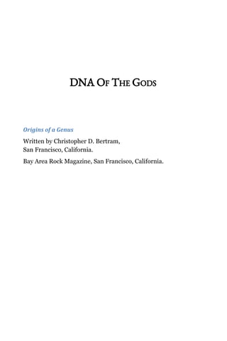  
 
 
 
DNA OF THE GODS  
Origins of a Genus 
Written by Christopher D. Bertram,  
San Francisco, California. 
Bay Area Rock Magazine, San Francisco, California. 
 
 
 
 
 
 
 
 
 
 
 
 
 