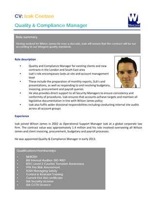 CV: Izak Coetzee
Quality & Compliance Manager
The Client
Role description
• Quality and Compliance Manager for existing clients and new
contracts in the London and South East area
• Izak’s role encompasses tasks at site and account management
level
• These include the preparation of monthly reports, SLA’s and
presentations, as well as responding to and resolving budgetary,
invoicing, procurement and payroll queries
• He also provides direct support to all Security Managers to ensure consistency and
conformity of procedures. Izak ensures that accounts achieve targets and maintain all
legislative documentation in line with Wilson James policy
• Izak also fulfils wider divisional responsibilities including conducting internal site audits
across all account groups
Experience
Izak joined Wilson James in 2002 as Operational Support Manager Izak at a global corporate law
firm. The contract value was approximately 1.4 million and his role involved overseeing all Wilson
James and client invoicing, procurement, budgetary and payroll processes.
He was appointed Quality & Compliance Manager in early 2013.
Qualifications/memberships:
• NEBOSH
• BSI Internal Auditor: ISO 9001
• BTEC Level 2 Counter Terrorism Awareness
• FPA Fire Risk Assessment
• IOSH Managing Safely
• Control & Restraint Training
• Current First Aid certificate
• SIA Security License
• SIA CCTV Licence
Role summary
Having worked for Wilson James for over a decade, Izak will ensure that the contract will be run
according to our stringent quality standards.
 