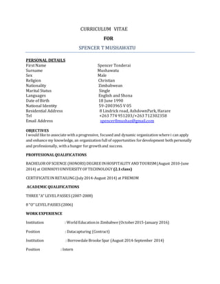 CURRICULUM VITAE
FOR
SPENCER T MUSHAWATU
PERSONAL DETAILS
First Name Spencer Tonderai
Surname Mushawatu
Sex Male
Religion Christian
Nationality Zimbabwean
Marital Status Single
Languages English and Shona
Date of Birth 18 June 1990
National Identity 59-2003965 V 05
Residential Address 8 Lindrick road, AshdownPark, Harare
Tel +263 774 951203/+263 712302358
Email Address spencer8mushaz@gmail.com
OBJECTIVES
I would like to associate with a progressive, focused and dynamic organization where i can apply
and enhance my knowledge, an organization full of opportunities fordevelopment both personally
and professionally, with a hunger for growthand success.
PROFFESIONALQUALIFICATIONS
BACHELOR OFSCIENCE (HONORS) DEGREE INHOSPITALITY ANDTOURISM(August 2010-June
2014) at CHINHOYIUNIVERSITY OFTECHNOLOGY (2.1class)
CERTIFICATE IN RETAILING(July 2014-August 2014) at PREMOM
ACADEMIC QUALIFICATIONS
THREE “A” LEVELPASSES (2007-2008)
8 “O” LEVELPASSES (2006)
WORK EXPERIENCE
Institution : World Educationin Zimbabwe (October2015-January 2016)
Position : Datacapturing (Contract)
Institution : Borrowdale Brooke Spar (August 2014-September 2014)
Position : Intern
 