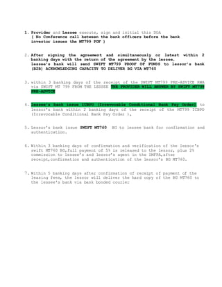 1. Provider and Lessee execute, sign and initial this DOA
( No Conference call between the bank officers before the bank
investor issues the MT799 POF )
2. After signing the agreement and simultaneously or latest within 2
banking days with the return of the agreement by the lessee,
lessee’s bank will send SWIFT MT799 PROOF OF FUNDS to lessor’s bank
(B2B) ACKNOWLEDGING CAPACITY TO DELIVER BG VIA MT760
3. within 3 banking days of the receipt of the SWIFT MT799 PRE-ADVICE RWA
via SWIFT MT 799 FROM THE LESSEE THE PROVIDER WILL ANSWER BY SWIFT MT799
PRE-ADVICE
4. lessee’s bank issue ICBPO (Irrevocable Conditional Bank Pay Order) to
lessor’s bank within 2 banking days of the receipt of the MT799 ICBPO
(Irrevocable Conditional Bank Pay Order ),
5. Lessor’s bank issue SWIFT MT760 BG to lessee bank for confirmation and
authentication.
6. Within 3 banking days of confirmation and verification of the lessor's
swift MT760 BG,full payment of 5% is released to the lessor, plus 2%
commission to lessee’s and lessor’s agent in the IMFPA,after
receipt,confirmation and authentication of the lessor’s BG MT760.
7. Within 5 banking days after confirmation of receipt of payment of the
leasing fees, the lessor will deliver the hard copy of the BG MT760 to
the lessee's bank via bank bonded courier
 