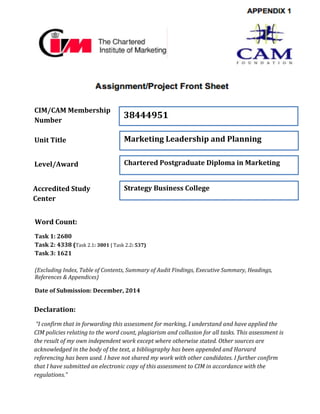 CIM/CAM Membership
Number
Unit Title
Level/Award
Accredited Study
Center
38444951
Marketing Leadership and Planning
Chartered Postgraduate Diploma in Marketing
Strategy Business College
Declaration:
“I confirm that in forwarding this assessment for marking, I understand and have applied the
CIM policies relating to the word count, plagiarism and collusion for all tasks. This assessment is
the result of my own independent work except where otherwise stated. Other sources are
acknowledged in the body of the text, a bibliography has been appended and Harvard
referencing has been used. I have not shared my work with other candidates. I further confirm
that I have submitted an electronic copy of this assessment to CIM in accordance with the
regulations.”
Word Count:
Task 1: 2680
Task 2: 4338 (Task 2.1: 3801 | Task 2.2: 537)
Task 3: 1621
(Excluding Index, Table of Contents, Summary of Audit Findings, Executive Summary, Headings,
References & Appendices)
Date of Submission: December, 2014
 