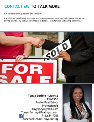 CONTACT ME TO TALK MORE
Insert
Your
Photo
Tonya Burling - License
#565958
Realm Real Estate
Professionals
tnyyancy@gmail.com
Tonya.Burling@Realmpro.com
713.884.7085
facebook.com/TonyaBurling
I’m sure you have questions and concerns…
I would love to talk with you more about what you read here, and help you on the path to
buying a home. My contact information is below. I look forward to hearing from you…
 