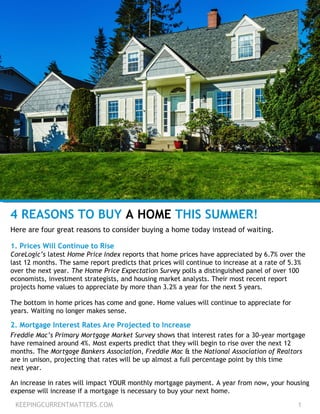 KEEPINGCURRENTMATTERS.COM 1
4 REASONS TO BUY A HOME THIS SUMMER!
Here are four great reasons to consider buying a home today instead of waiting.
1. Prices Will Continue to Rise
CoreLogic’s latest Home Price Index reports that home prices have appreciated by 6.7% over the
last 12 months. The same report predicts that prices will continue to increase at a rate of 5.3%
over the next year. The Home Price Expectation Survey polls a distinguished panel of over 100
economists, investment strategists, and housing market analysts. Their most recent report
projects home values to appreciate by more than 3.2% a year for the next 5 years.
The bottom in home prices has come and gone. Home values will continue to appreciate for
years. Waiting no longer makes sense.
2. Mortgage Interest Rates Are Projected to Increase
Freddie Mac’s Primary Mortgage Market Survey shows that interest rates for a 30-year mortgage
have remained around 4%. Most experts predict that they will begin to rise over the next 12
months. The Mortgage Bankers Association, Freddie Mac & the National Association of Realtors
are in unison, projecting that rates will be up almost a full percentage point by this time
next year.
An increase in rates will impact YOUR monthly mortgage payment. A year from now, your housing
expense will increase if a mortgage is necessary to buy your next home.
 