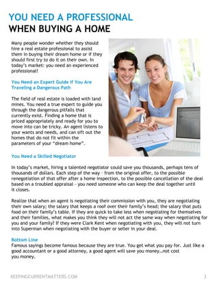 YOU NEED A PROFESSIONAL
WHEN BUYING A HOME
Many people wonder whether they should
hire a real estate professional to assist
them in buying their dream home or if they
should first try to do it on their own. In
today’s market: you need an experienced
professional!
You Need an Expert Guide if You Are
Traveling a Dangerous Path
The field of real estate is loaded with land
mines. You need a true expert to guide you
through the dangerous pitfalls that
currently exist. Finding a home that is
priced appropriately and ready for you to
move into can be tricky. An agent listens to
your wants and needs, and can sift out the
homes that do not fit within the
parameters of your “dream home”.
You Need a Skilled Negotiator
In today’s market, hiring a talented negotiator could save you thousands, perhaps tens of
thousands of dollars. Each step of the way – from the original offer, to the possible
renegotiation of that offer after a home inspection, to the possible cancellation of the deal
based on a troubled appraisal – you need someone who can keep the deal together until
it closes.
Realize that when an agent is negotiating their commission with you, they are negotiating
their own salary; the salary that keeps a roof over their family’s head; the salary that puts
food on their family’s table. If they are quick to take less when negotiating for themselves
and their families, what makes you think they will not act the same way when negotiating for
you and your family? If they were Clark Kent when negotiating with you, they will not turn
into Superman when negotiating with the buyer or seller in your deal.
Bottom Line
Famous sayings become famous because they are true. You get what you pay for. Just like a
good accountant or a good attorney, a good agent will save you money…not cost
you money.
KEEPINGCURRENTMATTERS.COM 3
 