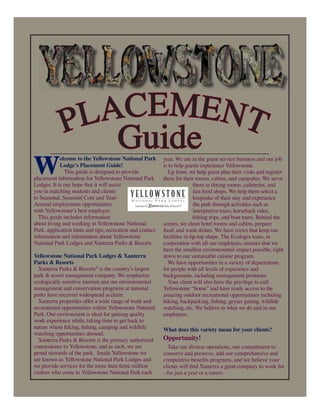 PLACEMENT
Guide
W
elcome to the Yellowstone National Park
Lodge’s Placement Guide!
This guide is designed to provide
placement information for Yellowstone National Park
Lodges. It is our hope that it will assist
you in matching students and clients
to Seasonal, Seasonal Core and Year-
Around employment opportunities
with Yellowstone’s best employer.
This guide includes information
about living and working in Yellowstone National
Park, application hints and tips, recreation and contact
information and information about Yellowstone
National Park Lodges and Xanterra Parks & Resorts.
Yellowstone National Park Lodges & Xanterra
Parks & Resorts
Xanterra Parks & Resorts®
is the country’s largest
park & resort management company. We emphasize
ecologically sensitive tourism and our environmental
management and conservation programs at national
parks have received widespread acclaim.
Xanterra properties offer a wide range of work and
recreational opportunities within Yellowstone National
Park. Our environment is ideal for gaining quality
work experience while, taking time to get back to
nature where hiking, ﬁshing, camping and wildlife
watching opportunities abound.
Xanterra Parks & Resorts is the primary authorized
concessioner in Yellowstone, and as such, we are
proud stewards of the park. Inside Yellowstone we
are known as Yellowstone National Park Lodges and
we provide services for the more than three million
visitors who come to Yellowstone National Park each
year. We are in the guest service business and our job
is to help guests experience Yellowstone.
Up front, we help guest plan their visits and register
them for their rooms, cabins, and campsites. We serve
them in dining rooms, cafeterias, and
fast food shops. We help them select a
keepsake of their stay and experience
the park through activities such as
interpretive tours, horseback rides,
ﬁshing trips, and boat tours. Behind the
scenes, we clean hotel rooms and cabins, prepare
food, and wash dishes. We have crews that keep our
facilities in tip-top shape. The Ecologix team, in
cooperation with all our employees, ensures that we
have the smallest environmental impact possible, right
down to our sustainable cuisine program.
We have opportunities in a variety of departments
for people with all levels of experience and
backgrounds, including management positions.
Your client will also have the privilege to call
Yellowstone “home” and have ready access to the
amazing outdoor recreational opportunities including
hiking, backpacking, ﬁshing, geyser gazing, wildlife
watching, etc. We believe in what we do and in our
employees.
What does this variety mean for your clients?
Opportunity!
Take our diverse operations, our commitment to
conserve and preserve, add our comprehensive and
competitive beneﬁts programs, and we believe your
clients will ﬁnd Xanterra a great company to work for
- for just a year or a career.
 