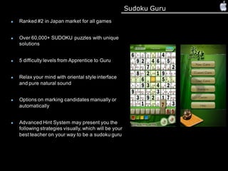 Sudoku Guru
Ranked #2 in Japan market for all games
Over 60,000+ SUDOKU puzzles with unique
solutions
5 difficulty levels from Apprentice to Guru
Relax your mind with oriental style interface
and pure natural sound
Options on marking candidates manually or
automatically
Advanced Hint System may present you the
following strategies visually, which will be your
best teacher on your way to be a sudoku guru
 