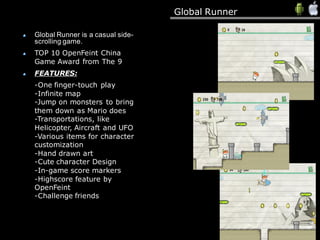 Global Runner
Global Runner is a casual side-
scrolling game.
TOP 10 OpenFeint China
Game Award from The 9
FEATURES:
-One finger-touch play
-Infinite map
-Jump on monsters to bring
them down as Mario does
-Transportations, like
Helicopter, Aircraft and UFO
-Various items for character
customization
-Hand drawn art
-Cute character Design
-In-game score markers
-Highscore feature by
OpenFeint
-Challenge friends
 