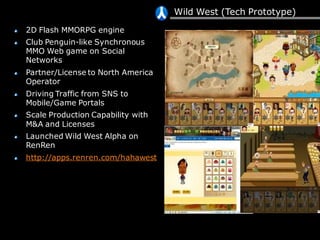Wild West (Tech Prototype)
2D Flash MMORPG engine
Club Penguin-like Synchronous
MMO Web game on Social
Networks
Partner/License to North America
Operator
Driving Traffic from SNS to
Mobile/Game Portals
Scale Production Capability with
M&A and Licenses
Launched Wild West Alpha on
RenRen
http://apps.renren.com/hahawest
 