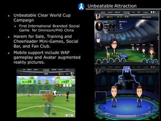 Unbeatable Attraction
Unbeatable Clear World Cup
Campaign
First International Branded Social
Game for Omnicom/PHD China
Harem for Sale, Training and
Cheerleader Mini-Games, Social
Bar, and Fan Club.
Mobile support include WAP
gameplay and Avatar augmented
reality pictures.
 