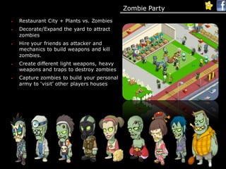 Zombie Party
• Restaurant City + Plants vs. Zombies
• Decorate/Expand the yard to attract
zombies
• Hire your friends as attacker and
mechanics to build weapons and kill
zombies.
• Create different light weapons, heavy
weapons and traps to destroy zombies
• Capture zombies to build your personal
army to ‘visit’ other players houses
 