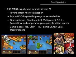 Greed War Online
• A 3D MMO casual game for main stream PC
– Revenue from micro-transaction
– Suport UGC- by providing easy-to-use level editor
– Pirate universe , Simple control, Multiplayer ( 2-8 ）,
Competitive and cooperative game play, Rich item system
– Game modes: RTS, DOTA，PK，Somali, Ghost Boat,
Treasure Island
 