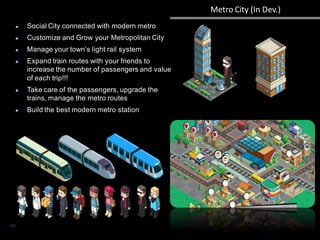 Metro City (In Dev.)
40
Social City connected with modern metro
Customize and Grow your Metropolitan City
Manage your town’s light rail system
Expand train routes with your friends to
increase the number of passengers and value
of each trip!!!
Take care of the passengers, upgrade the
trains, manage the metro routes
Build the best modern metro station
 
