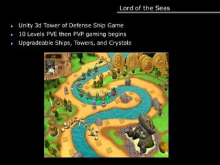 Lord of the Seas
Unity 3d Tower of Defense Ship Game
10 Levels PVE then PVP gaming begins
Upgradeable Ships, Towers, and Crystals
 