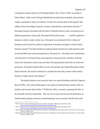  
Eugenics	
  10	
  
a biological research station at Cold Spring Harbor, New York in 1904. According to
Edwin Black, “[t]he work of Gregor Mendel had recently been unearthed, and scientists
sought a quantitative study of evolution. Overall, the research done in Davenport's labs
added to basic knowledge of genetic variation, hybridization, and natural selection.”25
Davenport became fascinated with the ideas of Mendel and how traits were passed on to
different generations of pea pods. Davenport believed the same ideas could be applied to
humans in order to make a better race. Davenport was interested in the evolution of
humanity and, because he could not experiment on humans, he began to collect family
histories instead.26
He believed that by studying family histories he could crack the code
on the desirable traits and encourage them to be passed on. Davenport also wanted those
with bad traits to be banned from marrying those with good traits, and those with bad
traits to be sterilized in order to prevent them from passing their bad traits on to the next
generation. Alexander Graham Bell was one of the people who helped Davenport collect
family histories. He used his influence to circulate the form they used to collect family
histories in high schools and colleges.27
The family histories were moved to their own special building called the Eugenics
Record Office. This allowed Davenport a new place to hold and keep extensive files on
families and research them further.28
Within the office, secretaries separated the files of
the desirable from the undesirable. This was not an easy task because the definitions of
feebleminded, epilepsy and many mental handicaps were extremely flexible and could
25	
  PBS,	
  “A	
  Science	
  odyssey:	
  People	
  and	
  Discoveries:	
  Charles	
  Davenport”	
  PBS.	
  Org.23,	
  November,	
  2015	
  
	
   http://www.pbs.org/wgbh/aso/databank/entries/bhdave.html.	
  
26	
  PBS,	
  “A	
  Science	
  odyssey:	
  People	
  and	
  Discoveries:	
  Charles	
  Davenport”	
  PBS.	
  Org.23,	
  November,	
  2015
	
   http://www.pbs.org/wgbh/aso/databank/entries/bhdave.html.	
  
27	
  Edwin	
  Black.	
  War	
  Against	
  The	
  Weak:	
  Eugenics	
  and	
  America’s	
  Campaign	
  to	
  Create	
  a	
  Master	
  Race.	
  New	
  York,	
  Four	
  Walls	
  Eight	
  
	
   Windows,	
  2003.	
  P.191.	
  
28	
  Edwin	
  Black.	
  War	
  Against	
  The	
  Weak:	
  Eugenics	
  and	
  America’s	
  Campaign	
  to	
  Create	
  a	
  Master	
  Race.	
  New	
  York,	
  Four	
  Walls	
  Eight	
  
	
   Windows,	
  2003.	
  P.	
  198.	
  	
  
 