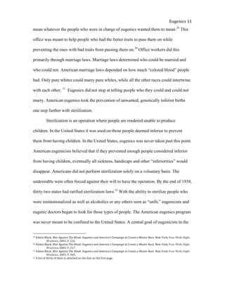  
Eugenics	
  11	
  
mean whatever the people who were in charge of eugenics wanted them to mean.29
This
office was meant to help people who had the better traits to pass them on while
preventing the ones with bad traits from passing them on.30
Office workers did this
primarily through marriage laws. Marriage laws determined who could be married and
who could not. American marriage laws depended on how much “colored blood” people
had. Only pure whites could marry pure whites, while all the other races could intertwine
with each other. 31
Eugenics did not stop at telling people who they could and could not
marry. American eugenics took the prevention of unwanted, genetically inferior births
one step further with sterilization.
Sterilization is an operation where people are rendered unable to produce
children. In the United States it was used on those people deemed inferior to prevent
them from having children. In the United States, eugenics was never taken past this point.
American eugenicists believed that if they prevented enough people considered inferior
from having children, eventually all sickness, handicaps and other “inferiorities” would
disappear. Americans did not perform sterilization solely on a voluntary basis. The
undesirable were often forced against their will to have the operation. By the end of 1938,
thirty two states had ratified sterilization laws.32
With the ability to sterilize people who
were institutionalized as well as alcoholics or any others seen as “unfit,” eugenicists and
eugenic doctors began to look for those types of people. The American eugenics program
was never meant to be confined to the United States. A central goal of eugenicists in the
29	
  Edwin	
  Black.	
  War	
  Against	
  The	
  Weak:	
  Eugenics	
  and	
  America’s	
  Campaign	
  to	
  Create	
  a	
  Master	
  Race.	
  New	
  York,	
  Four	
  Walls	
  Eight	
  
	
   Windows,	
  2003.	
  P.	
  216	
  
30	
  Edwin	
  Black.	
  War	
  Against	
  The	
  Weak:	
  Eugenics	
  and	
  America’s	
  Campaign	
  to	
  Create	
  a	
  Master	
  Race.	
  New	
  York,	
  Four	
  Walls	
  Eight	
  
	
   Windows,	
  2003.	
  P.	
  217.	
  	
  
31	
  Edwin	
  Black.	
  War	
  Against	
  The	
  Weak:	
  Eugenics	
  and	
  America’s	
  Campaign	
  to	
  Create	
  a	
  Master	
  Race.	
  New	
  York,	
  Four	
  Walls	
  Eight	
  
	
   Windows,	
  2003.	
  P.	
  565.	
  	
  
32	
  A	
  list	
  of	
  thirty	
  of	
  them	
  is	
  attached	
  on	
  the	
  link	
  on	
  the	
  first	
  page.	
  	
  	
  
 